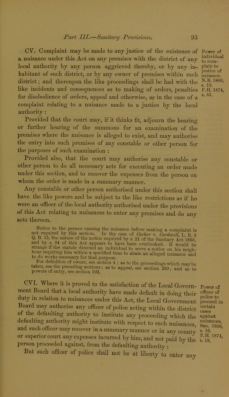 CV. Complaint may be made to any justice of the existence of a nuisance under this Act on any premises with the district of any local authority by any person aggrieved thereby, or by any in- habitant of such district, or by any owner of premises within such district; and thereupon the like proceedings shall be had with the like incidents and consequences as to making of orders, penalties for disobedience of orders, appeal and otherwise, a^ in the case of a complaint relating to a nuisance made to a justice by the local authority : Provided that the court may, if it thinks fit, adjourn the hearing or further hearing of the smnmons for an examination of the premises where the nuisance is alleged to exist, and may authorise the entry into such premises of any constable or other person for the purposes of such examination : Provided also, that the court may authorise any constable or other person to do all necessary acts for executing an order made under this section, and to recover the expenses fi’om the person on whom the order is made in a summary manner. Any constable or other person authorised under this section shall have the like powers and be subject to the hke restrictions as if he were an officer of the local authority authorised under the provisions of this Act relating to nuisances to enter any premises and do any acts thereon. Notice to the person causing the nuisance before making a complaint is not required by this section. In the case of Cocker v. Cardwell, L. R. 6 Q. B 16, the natm-e of the notice required by s. 21 of the Sanitary Act 1866 and by s. 94 of this Act appears to have been overlooked. It would be strange if the statute directed an individual to serve a notice on his neigh- bour reqmring him within a specified time to abate an alleged nuisance Tnd to do works necessary for that purpose. For definition of owner, see section 4 ; as to the proceedings which maybe taken, see the preceding sections; as to appeal, see section 269 : and as to powers of enti-y, see section 102. , uu CVI. Where it is proved to the satisfaction of the Local Govern- ment Board that a local authority have made default in doing their duty in relation to nuisances under this Act, the Local Government Board may authorise any officer of police acting within the district of the defaulting authority to institute any proceeding which the defaulting authority might institute with respect to such nuisances, and such officer may recover in a summary manner or in any county or superior court any expenses incurred by him, and not paid by the person proceeded against, from the defaulting authority ; But such officer of police shall not be at liberty to enter any Power of individual to com- plain to justice of nuisance. N.R. 1860, s. 13. P.H. 1874, s. 63. Power of officer of police to proceed in certain cases against nuisances. San. 1866, s. 16. P.H. 1874, s. 19.