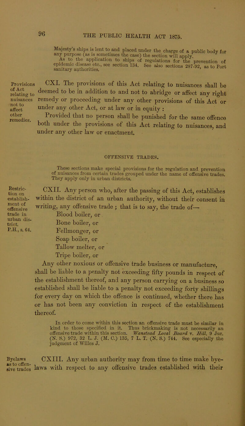 Majesty’s ships is lent to and plaeed under the charge of a public body for any purpose (as is sometimes the case) the section will apply) As to the application to ships of regulations for the prevention of epidemic disease etc., see section 134. See also sections 287-92 as to Port sanitary authorities. ’ Provisions CXI. The provisions of this Act relating to nuisances shall be relating to be in addition to and not to abridge or affect any right nuisances remedy or proceeding under any other provisions of this Act or ^ect under any other Act, or at law or in equity : reie« Pi’O'^ided that no person shall be punished for the same offence both under the provisions of this Act relating to nuisances, and under any other law or enactment. OFFENSIVE TRADES. These sections make special provisions for the regulation and prevention of nuisances from certain trades grouped under the name of offensive trades. They apply only in ui-ban districts. Eestric- tion on establish- ment of offensive trade in urban dis- trict. P.H., s. 64. CXII. Any person who, after the passing of this Act, establishes within the district of an urban authority, without their consent in writing, any offensive trade ; that is to say, the' trade of— Blood boiler, or Bone boiler, or Fellmonger, or Soap boiler, or Tallow melter, or Tripe boiler, or Any other noxious or offensive trade business or manufacture, shall be liable to a penalty not exceeding fifty pounds in respect of the establishment thereof, and any person carrying on a business so established shall be liable to a penalty not exceeding forty shillings for every day on which the offence is continued, whether there has or has not been any conviction in respect of the establishment thereof. In order to come within this section an offensive trade must be similar in kind to those specified in it. Thus brickmaking is not necessarily an offensive trade within this section. Wanstead Local Board v. HiU, 9 Jur. (N. 8.) 972, 32 L. J. (M, C.) 135, 7 L. T. (N. 8.) 744. See especially the judgment of Willes J. Byelaws CXIII. Any urban authority may from time to time make bye- rive°trades with respect to any offensive trades established with their