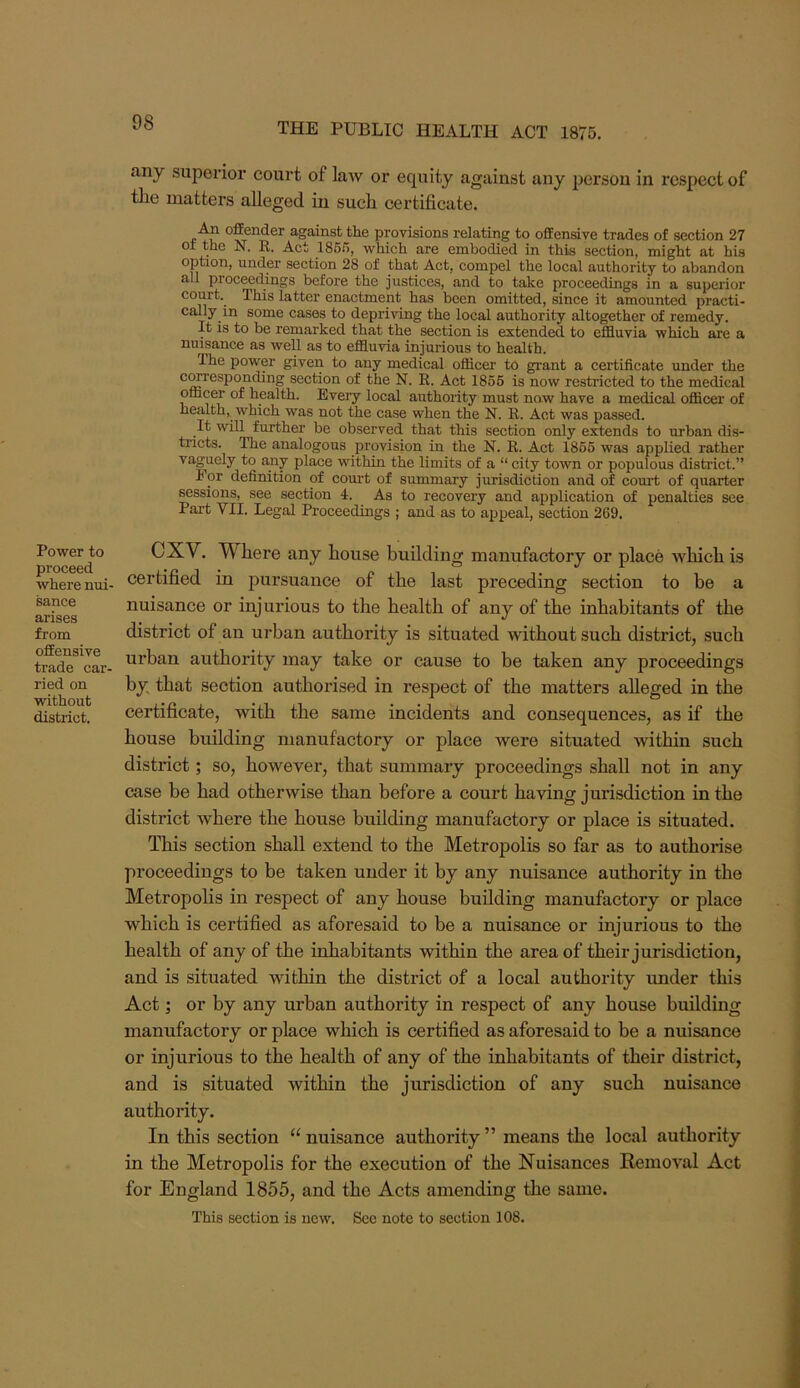 Power to proceed where nui- sance arises from offensive trade car- ried on without district. any superior court of law or equity against any person in respect of the matters alleged in such certificate. An offender against the provisions relating to offensive trades of section 27 ot the N. E. Act 186f>, Avhich are embodied in this section, might at his option, under section 28 of that Act, compel the local authority to abandon all proceedings before the justices, and to take proceedings in a superior court. This latter enactment has been omitted, since it amounted practi- cally in some cases to depriving the local authority altogether of remedy. It is to be remarked that the section is extended to effluvia which are a nuisance as well as to effluvia injurious to health. The power given to any medical officer to grant a certificate under the c^esponding section of the N. E. Act 1866 is now restricted to the medical officer of health. Every local authority must now have a medical officer of health, which was not the case when the N. E. Act was passed. It will further be observed that this section only extends to urban dis- tricts. The analogous provision in the N. E. Act 1866 was applied rather vaguely to any place within the limits of a “ city town or populous district.” For definition of court of summary jurisdiction and of court of quarter sessions, see section 4. As to recovery and application of penalties see Part VII. Legal Proceedings ; and as to appeal, section 269. CXV. Where any house building manufactory or place which is certified in pursuance of the last preceding section to be a nuisance or injurious to the health of any of the inhabitants of the district of an urban authority is situated without such district, such urban authority may take or cause to be taken any proceedings by that section authorised in respect of the matters alleged in the certificate, with the same incidents and consequences, as if the house building manufactory or place were situated within such district; so, however, that summary proceedings shall not in any case be had otherwise than before a court having jurisdiction in the district where the house building manufactory or place is situated. This section shall extend to the Metropolis so far as to authorise proceedings to be taken under it by any nuisance authority in the Metropolis in respect of any house building manufactory or place which is certified as aforesaid to be a nuisance or injurious to the health of any of the inhabitants within the area of their jurisdiction, and is situated within the district of a local authority under this Act; or by any urban authority in respect of any house building manufactory or place which is certified as aforesaid to be a nuisance or injurious to the health of any of the inhabitants of their district, and is situated within the jurisdiction of any such nuisance authority. In this section “ nuisance authority ” means the local authority in the Metropolis for the execution of the Nuisances Removal Act for England 1855, and the Acts amending the same. This section is new. See note to section 108.