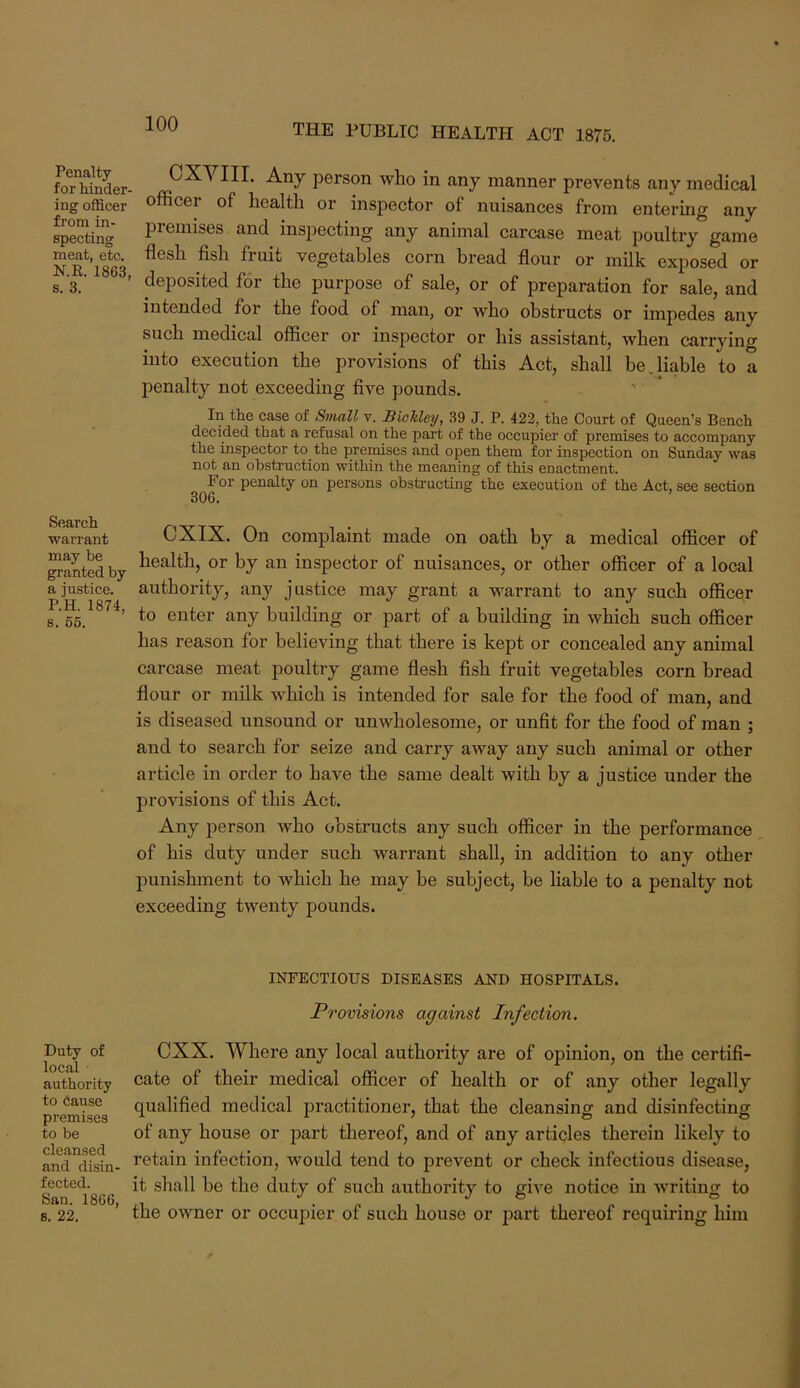 Penalty for hinder ing officer from in- specting meat, etc. KR. 1863, s. 3. Search ■warrant may be granted by a justice. P.H. 1874, 8. 66. Duty of local authority to Cause premises to be cleansed and disin- fected. San. 1866, s. 22. person who in any manner prevents any medical officer of health or inspector of nuisances from entering any premises and inspecting any animal carcase meat poultry game flesh flsh fruit vegetables corn bread flour or milk exposed or deposited for the purpose of sale, or of preparation for sale, and intended for the food of man, or who obstructs or impedes any such medical officer or inspector or his assistant, when carrying into execution the provisions of this Act, shall be,liable to a penalty not exceeding five pounds. In the case of Small v. Biokleij, 39 J. P. 422, the Court of Queen’s Bench decided that a refusal on the pai’t of the occupier of premises to accompany the inspector to the premises and open them for inspection on Sunday was not an obstruction within the meaning of this enactment. For penalty on persons obsti’ucting the execution of the Act, see section 306. CXIX. On complaint made on oath by a medical officer of health, or by an inspector of nuisances, or other officer of a local authority, any justice may grant a warrant to any such officer to enter any building or part of a building in which such officer has reason for believing that there is kept or concealed any animal carcase meat poultry game flesh fish fruit vegetables corn bread flour or milk Avhich is intended for sale for the food of man, and is diseased unsound or unwholesome, or unfit for the food of man ; and to search for seize and carry away any such animal or other article in order to have the same dealt with by a justice under the provisions of this Act. Any person who obstructs any such officer in the performance of his duty under such warrant shall, in addition to any other punishment to which he may be subject, be liable to a penalty not exceeding twenty pounds. INFECTIOUS DISEASES AND HOSPITALS. Pr’ovisions against Infection. CXX. Where any local authority are of opinion, on the certifi- cate of their medical officer of health or of any other legally qualified medical practitioner, that the cleansing and disinfecting of any house or part thereof, and of any articles therein likely to retain infection, would tend to prevent or check infectious disease, it shall be the duty of such authority to give notice in writing to the owner or occupier of such house or jiart thereof requiring him