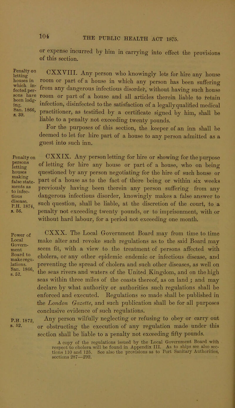 01 expense incurred by him in carrying into effect the provisions of this section. Ustting^ CXXVIII. Any person who knowingly lets for hire any house room or part of a house in which any person has been suffering fected per- dangerous infectious disorder, without having such house been lodg- ^ house and all articles therein liable to retain ing. infection, disinfected to the satisfaction of a legally qualified medical practitioner, as testified by a certificate signed by him, shall be liable to a penalty not exceeding twenty pounds. For the purposes of this section, the keeper of an inn shall be deemed to let for hire part of a house to any person admitted as a guest into such inn. Penalty on persons letting houses making false state- ments as to infec- tious disease. P.H. 1874, a. 66. CXXIX. Any person letting for hire or showing for the purpose of letting for hire any house or part of a house, who on being questioned by any person negotiating for the hire of such house or part of a house as to the fact of there being or within six weeks previously having been therein any person suffering from any dangerous infectious disorder, knowingly makes a false answer to such question, shall be liable, at the discretion of the court, to a penalty not exceeding twenty pounds, or to imprisonment, with or without hard labour, for a period not exceeding one month. Power of Local Govern- ment Board to make regu- lations. San. 1866, s. 62. P.H. 1872, s. 62. eXXX. The Local Government Board may from time to time make alter and revoke such regulations as to the said Board may seem fit, with a view to the treatment of persons affected with cholera, or any other epidemic endemic or infectious disease, and preventing the spread of cholera and such other diseases, as well on the seas rivers and waters of the United Kingdom, and on the high seas within three miles of the coasts thereof, as on land ; and may declare by what authority or authorities such regulations shall be enforced and executed. Regulations so made shall be published in the London Gazette, and such publication shall be for all purposes conclusive evidence of such regulations. Any person wilfully neglecting or refusing to obey or carry out or obstructing the execution of any regulation made under this section shall be liable to a penalty not exceeding fifty pounds. A copy of the regulations issued by the Local Government Board with respect to cholera will be found in Appendix III. As to ships see also^ sec- tions 110 and 126. See also the provisions as to Port Sanitaj-y Authorities, sections 287—292.