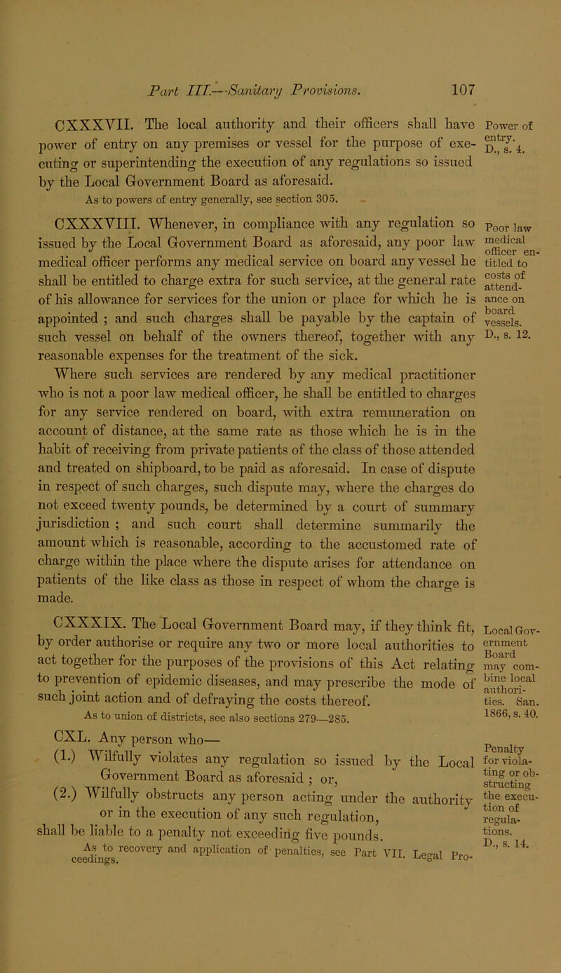 CXXXVII. The local authority and their officers shall have power of entry on any premises or vessel for the purpose of exe- cuting or superintending the execution of any regulations so issued by the Local Grovernment Board as aforesaid. As to powers of entry generally, see section 305. CXXXVIII. Whenever, in compliance with any regulation so issued hy the Local Government Board as aforesaid, any j)oor law medical officer performs any medical service on board any vessel he shall be entitled to charge extra for such service, at the general rate of his allowance for services for the union or place for which he is appointed ; and such charges shall be payable by the caphain of such vessel on behalf of the owners thereof, together with any reasonable expenses for the treatment of the sick. Where such services are rendered by any medical practitioner who is not a poor law medical officer, he shall be entitled to charges for any service rendered on board, with extra remuneration on account of distance, at the same rate as those which he is in the habit of receiving from private patients of the class of those attended and treated on shipboard, to be paid as aforesaid. In case of dispute in respect of such charges, such dispute may, where the charges do not exceed twenty pounds, be determined by a court of summary jurisdiction ; and such coxirt shall determine summarily the amount which is reasonable, according to the accustomed rate of charge within the place where the dispute arises for attendance on patients of the like class as those in respect of whom the charge is made. CXXXIX. The Local Government Board may, if they think fit, by order authorise or require any two or more local authorities to act together for the purposes of the provisions of this Act relating to prevention of epidemic diseases, and may prescribe the mode of such joint action and of defraying the costs thereof. As to union of districts, see also sections 279—285. CXL. Any person who— (1.) Wilfully violates any regulation so issued by the Local Government Board as aforesaid ; or, (2.) Wilfully obstructs any person acting under the authority or in the execution of any such regulation, shall be liable to a penalty not exceeding five pounds. ce^ln*° application of penalties, see Part VII. Legal Pro- Power of entry. D., s. 4. Poor law medical officer en- titled to costs of attend- ance on board vessels. D., s. 12. Local Gov- ernment Board may com- bine local authori- ties. San. 1866, s. 40. Penalty for viola- ting or ob- stmcting the execu- tion of regula- tions. D., s. 14.