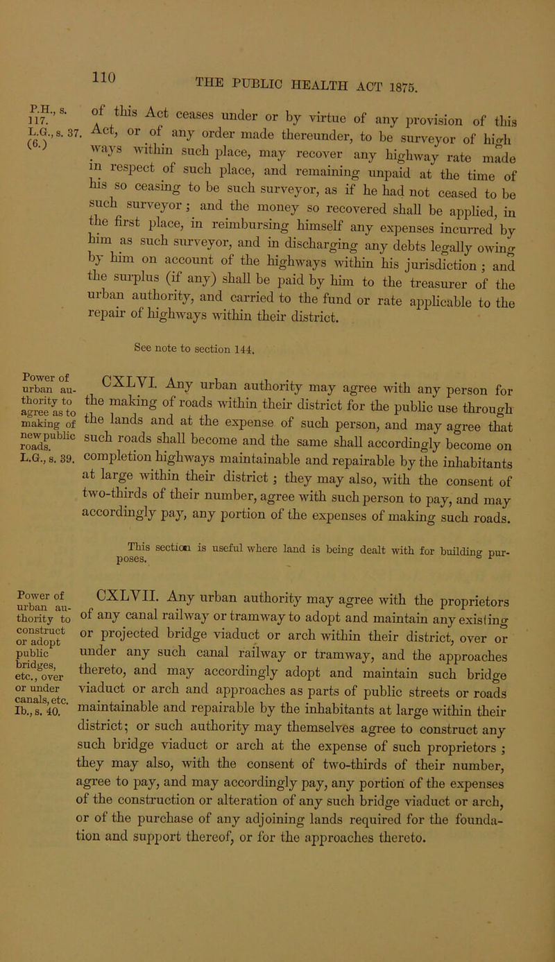 P.H., s. H7. L.G., s. 37. (6.) of this Act ceases under or by virtue of any provision of this Act, or of any order made thereunder, to be surveyor of high ways within such place, may recover any highway rate made m respect of such place, and remaining unpaid at the time of his so ceasing to be such surveyor, as if he had not ceased to be such surveyor; and the money so recovered shall be applied, in t e first place, in reimbursing himself any expenses incurred by him as such sm-veyor, and in discharging any debts legally owing by him on account of the highways within his jurisdiction ; and the surplus (if any) shall be paid by him to the treasurer of the urban authority, and carried to the fund or rate applicable to the repail’ of highways within their district. See note to section 144. Power of urban au- thority to agree as to making of new public roads. L.G., 8, 39. CXLVI. Any urban authority may agree with any person for the making of roads within them district for the public use through the lands and at the expense of such person, and may agree that such roads shall become and the same shall accordingly become on completion highways maintainable and repairable by the inhabitants at large within their district; they may also, with the consent of two-thirds of their number, agree with such person to pay, and may accordingly pay, any portion of the expenses of making such roads. Tbis secticti is useful where land is being dealt with for building pur- poses* Power of CXLVII. Any urban authority may agree with the proprietors thority to canai railway or tramway to adopt and maintain any exislino* oiTd^f projected bridge viaduct or arch within their district, over or public under any such canal railway or tramway, and the approaches ete!^,^over accordingly adopt and maintain such bridge arch and approaches as parts of public streets or roads Ib., s. 40. maintainable and repairable by the inhabitants at large within their district; or such authority may themselves agree to construct any such bridge viaduct or arch at the expense of such proprietors ; they may also, with the consent of two-thirds of their number, agree to pay, and may accordingly pay, any portion of the expenses of the construction or alteration of any such bridge viaduct or arch, or of the purchase of any adjoining lands required for the founda- tion and support thereof, or for the approaches thereto.