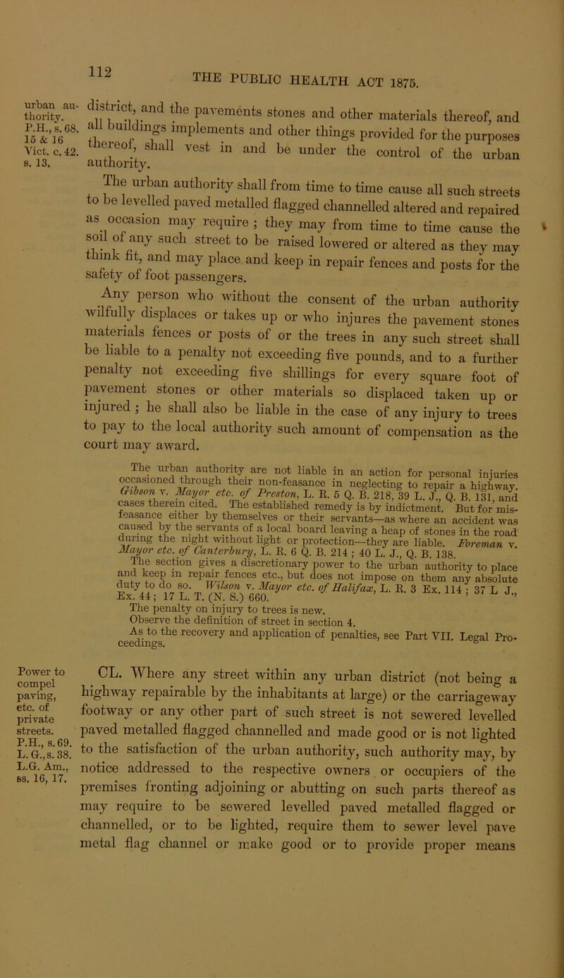 TPIE PUBLIC HEALTH ACT 1876. urban au- thority. P.H., s. 68. 15 & 16 Viet. c. 42. s. 13. Power to compel paving, etc. of private streets. P.H., S.69. L. G.,s. 38. L.G. Am., ss. 16, 17. istrict, and the pavements stones and other materials thereof, and all bmldings implements and other things provided for the purposes ereof, shall vest in and be under the control of the urban authority. The urban authority shall from time to time cause all such streets to be levelled paved metalled flagged channelled altered and repaired as occasion may require ; they may from time to time cause the sod of any such street to be raised lowered or altered as they may ink flt and may place and keep in repair fences and posts for the safety of foot passengers. Any person who without the consent of the urban authority wi ully displaces or takes up or who injures the pavement stones materials fences or posts of or the trees in any such street shall be liable to a penalty not exceeding five pounds, and to a further penalty not exceeding five shillings for every square foot of pavement stones or other materials so displaced taken up or injured ; he shall also be liable in the case of any injury to trees to pay to the local authority such amount of compensation as the court may award. The urban authority are not liable in an action for personal iniuries ^casioned though their non-feasance in neglecting to repair a highway. Oihso^- Preston, L. E. 6 Q. B. 218, 39 L. J., Q. B, 131, and cases therein cited. The established remedy is by indictment. But for mis- feasance either by themselves or their servants—as where an accident was caused by the servants of a local board leaving a heap of stones in the road during the m^t without hght or protection—they are liable. Foreman v. Mayor etc. of Canterhuiy, L. E. 6 Q. B. 214 ; 40 L. J., Q. B. 138. The section gives a discretionary power to the m-ban authority to place and keep m repair fences etc., but does not impose on them any absolute &4° 17 l’ T ^(N^sV660^^'’ 3 114 : 37 L J., The penalty on injury to trees is new. Observe the definition of street in section 4. As to the recovery and appEcation of penalties, see Part VII Lecal Pro- ceedings. s CL. Where any street within any urban district (not being a highway repairable by the inhabitants at large) or the carriageway footway or any other part of such street is not sewered levelled paved metalled flagged channelled and made good or is not lighted to the satisfaction of the urban authority, such authority may, by notice addressed to the respective owners or occupiers of the premises fronting adjoining or abutting on such parts thereof as may require to be sewered levelled paved metalled flagged or channelled, or to be lighted, require them to sewer level pave metal flag channel or make good or to provide proper means