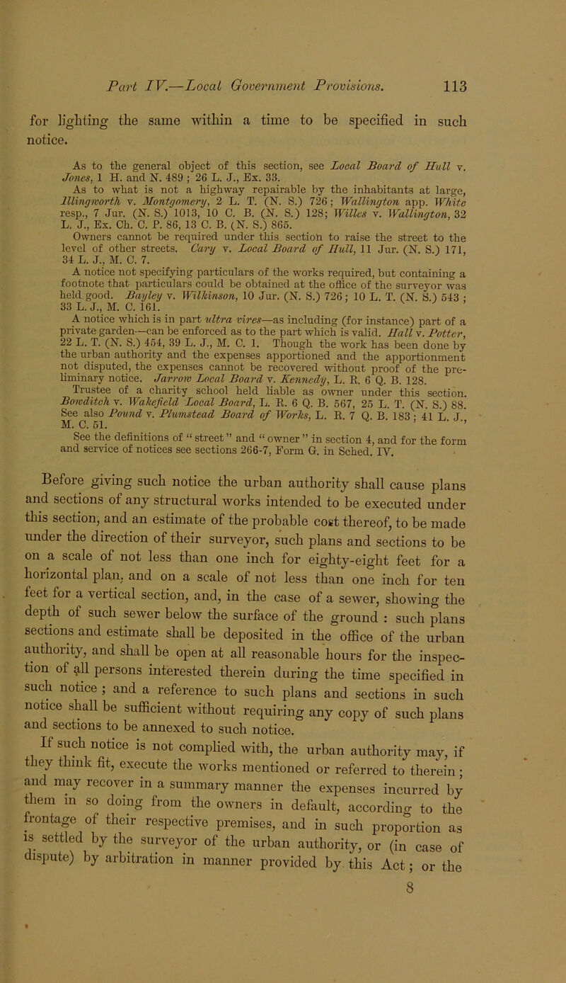 for ligliting tlie same within a time to be specified in such notice. As to the general object of this section, see Local Board of Hull v. Jones, 1 H. and N. 489 ; 26 L. J., Ex. 33. As to what is not a highway repairable by the inhabitants at large, lllingivorth v. Montgomery, 2 L. T. (N. S.) 726; Wallington app. White resp., 7 Jur. (N. S.) 1013, 10 C. B. (N. S.) 128; Willus y. Wallington, 32 L. J., Ex. Ch. C. F. 86, 13 C. B. (N. S.) 866. Owners cannot be required under this section to raise the street to the level of other streets. Cary v. Local Board of Hull, 11 Jur. (N. S.) 171, 34 L. J., M. C. 7. A notice not specifying particulars of the works required, but containing a footnote that particulars could be obtained at the office of the surveyor was held good. Bayley v. Wilkinson, 10 Jur. (N. S.) 726; 10 L. T. (N. S.) 643 : 33 L. J., M. C. 161. A notice which is in part ultra vires—as including (for instance) part of a private garden—can be enforced as to the part which is valid. Hall v. Potter, 22 L. T. (N. S.) 464, 39 L. J., M. C. 1. Though the work has been done by the urban authority and the expenses apportioned and the apportionment not disputed, the expenses cannot be recovered without proof of the pre- liminary notice. Jarrow Local Board v. Kennedy, L. R. 6 Q. B. 128. Trustee of a charity school held liable as owner under this section. Bowditcli V. Wakefield Local Board, L. R. 6 Q. B. 567, 26 L. T. (N. S.) 88. See also Found v. Plumstead Board of Works, L. R. 7 Q. B 183 • 41 L J' M. C. 61. ’ ■ ■’ See the definitions of “ street ” and “ owner ” in section 4, and for the form and service of notices see sections 266-7, Form G. in Sched. IV. Before giving such notice the urban authority shall cause plans and sections of any structural works intended to be executed under this section, and an estimate of the probable cost thereof, to be made imder the direction of their surveyor, such plans and sections to be on a scale of not less than one inch for eighty-eight feet for a horizontal pla,n, and on a scale of not less than one inch for ten feet for a vertical section, and, in the case of a sewer, showing the depth of such sewer below the surface of the ground : such plans sections and estimate shall be deposited in the office of the urban authority, and shall be open at all reasonable hours for the inspec- tion of ^11 persons interested therein during the time specified in such notice ; and a reference to such plans and sections in such notice shall be sufficient without requiring any copy of such plans and sections to be annexed to such notice. If such notice is not complied with, the urban authority may, if t ey think fit, execute the works mentioned or referred to therein; and may recover in a summary manner the expenses incurred by them in so doing from the owners in default, according to the frontage of their respective premises, and in such proportion as IS settled by the surveyor of the urban authority, or (in case of dispute) by arbitration in manner provided by. this Act; or the 8