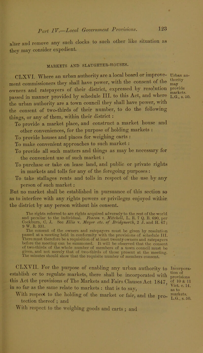 alter and remove any such clocks to such other like situation as they may consider expedient. MARKETS AND SLAUGHTER-HOUSES. CLXVI. Where an urban authority are a local board or improve- ment commissioners they shall have power, with the consent of the owners and ratepayers of their district, expressed by resolution passed in manner provided by schedule III. to this Act, and where the urban authority are a town council they shall have power, with the consent of two-thirds of their number, to do the following things, or any of them, within their district: To provide a market place, and construct a market house and other conveniences, for the purpose of holding markets : To provide houses and places for weighing carts : To make convenient approaches to such market: To provide all such matters and things as may be necessary for the convenient use of such market : To purchase or take on lease land, and public or private rights in markets and tolls for any of the foregoing purposes: To take stallages rents and tolls in respect of the use by any person of such market: But no market shall be established in pursuance of this section so as to interfere with any rights powers or privileges enjoyed within the district by any person without his consent. The rights referred to are rights acquired adversely to the rest of the world and peculiar to the individual. Fearon v. Mitchell, L. R. 7 Q. B. 690, per Cockburn, C. J. See Ellis v. Mayor etc. of Bridgnorth, 2 J. and H. 67; 9 W. R. 331. The consent of the owners and ratepayers must be given by resolution passed at a meeting held in conformity with the provisions of schedule III. There must therefore be a requisition of at least twenty owners and ratepayers before the meeting can be srunmoned. It wdll be observed that the consent of two-thirds of the whole number of members of a tomr council must be given, and not merely that of two-thii-ds of those present at the meeting. The minutes should show that the requisite number of members consent. CLXV^II. For the purpose of enabling any urban authority to establish or to regulate markets, there shall be incorporated with this Act the provisions of The Markets and Fairs Clauses Act 1847, in so far as the same relate to markets : that is to say. With respect to the holding of the market or fair, and the pro- tection thereof; and With respect to the weighing goods and carts ; and Urban air- thority may provide markets. L.G., s. 60. Incorpora- tion of provisions of 10 & 11 Viet. c. II. as to markets. L.G., s. 60.