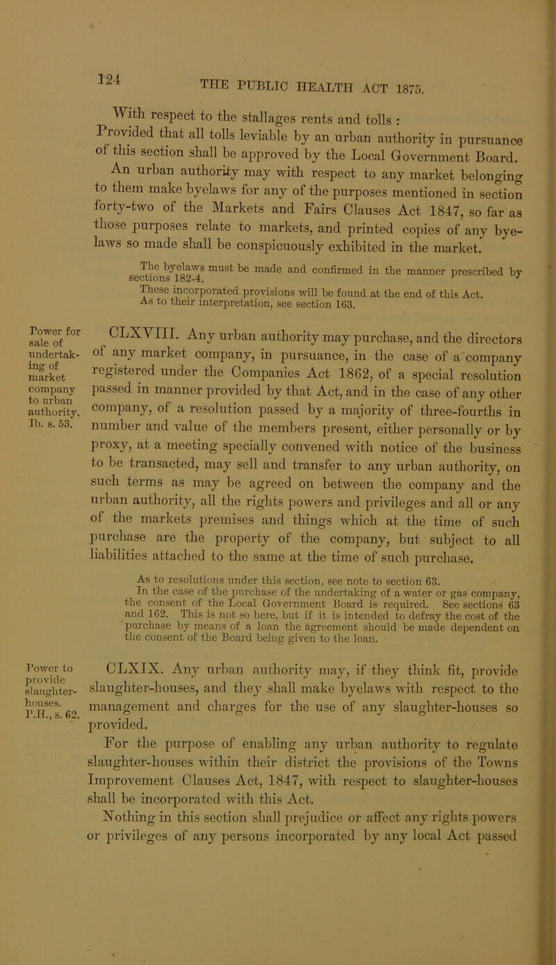 121 Power for sale of undertak- ing of market company to ui'ban authority. Jb. 8. 63. I’ower to provide slaughter- houses. P.H., s. 62. THE PUBLIC HEALTH ACT 1875. AVith respect to the stallages rents and tolls : Provided that all tolls leviable by an urban authority in pursuance of this section shall be approved by the Local Government Board. An urban authority may with respect to any market belonging to them make byelaws for any of the purposes mentioned in section forty-two of the Markets and Fairs Clauses Act 1847, so far as those purposes relate to markets, and printed copies of any bye- laws so made shall be conspicuously exhibited in the market. The byelaws must be made and confirmed in the manner prescribed by sections 182-4. ^ •' These incorporated provisions will be found at the end of this Act. As to their interpretation, see section 163. CLXVIII. Any urban authority may purchase, and the directors of any market company, in pursuance, in the case of a company registered under the Companies Act 1862, of a special resolution passed in manner jirovided by that Act, and in the case of any other company, of a resolution passed by a majority of three-fourths in number and value of the members present, either personally or by proxy, at a meeting specially convened with notice of the business to be transacted, may sell and transfer to any urban authority, on such terms as may be agreed on between the company and the urban authority, all the rights powers and privileges and aU or any of the markets premises and things which at the time of such purchase are the property of the company, but subject to all liabilities attached to the same at the time of such purchase. As to resolutions under this section, see note to section 63. In the case of the purchase of the undertaking of a water or gas company, the consent of the Local Government Board is required. See sections 63 and 162. This is not so here, but if it is intended to defray the cost of the pui’chase by means of a loan the agreement should be made dependent on the consent of the Boai’d being given to the loan. CLXIX. Any urban authority may, if they think fit, provide slaughter-houses, and they shall make byelaws with respect to the management and charges for the use of any slaughter-houses so pro'sdded. For the purpose of enabling any urban authority to regulate slaughter-houses within their district the provisions of the Towns Improvement Clauses Act, 1847, with respect to slaughter-houses shall be incorporated with this Act. Nothing in this section shall prejudice or affect any rights powers or privileges of any persons incorporated by any local Act passed