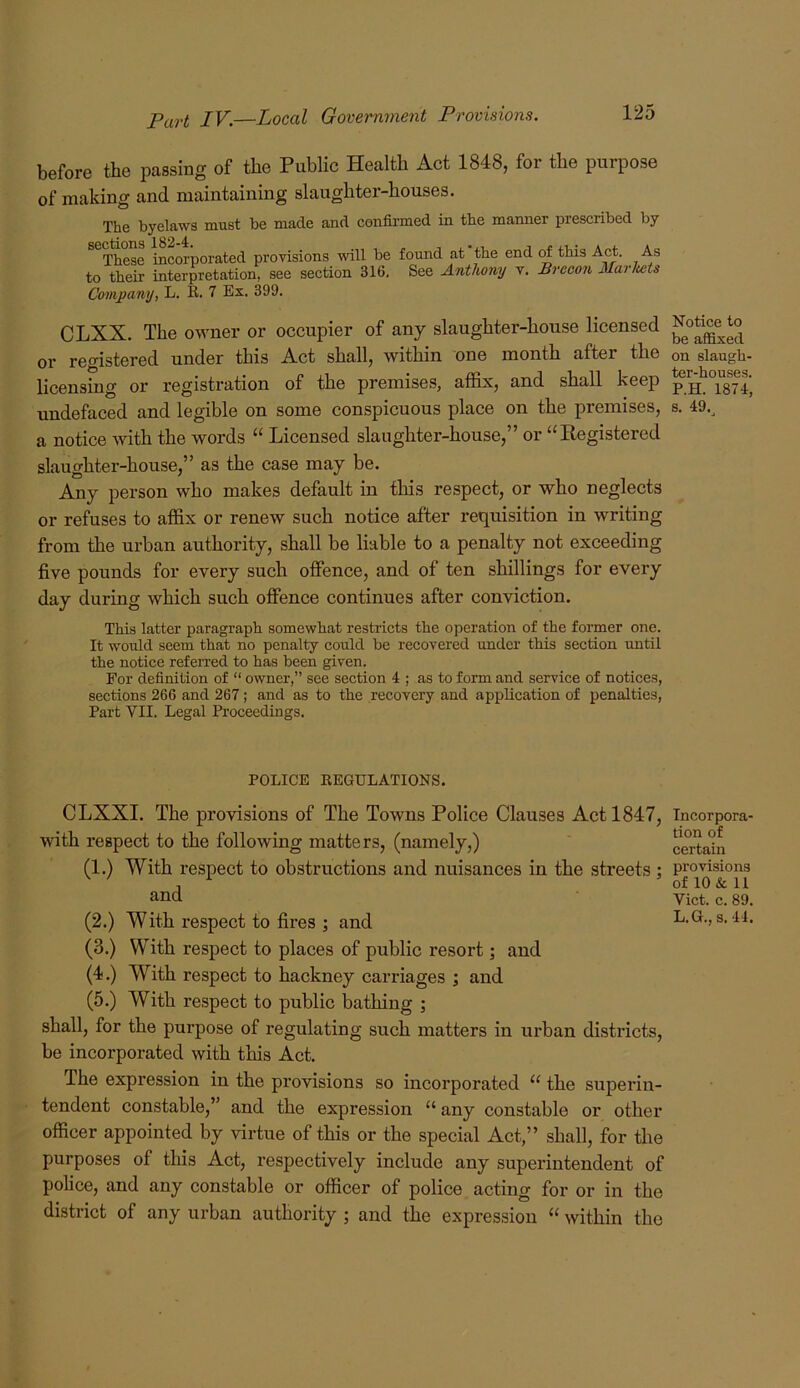 before the passing of the Public Health Act 1848, for the purpose of making and maintaining slaughter-houses. The byelaws must be made and confii'med in the manner prescribed by ^^These incorporated provisions will be found at the end rf this Act. As to their interpretation, see section 316. See Anthony v. Brecon Marluits Company, L. K. 7 Ex. 399. CLXX. The owner or occupier of any slaughter-house licensed or registered under this Act shall, Avithin one month after the licensing or registration of the premises, affix, and shall keep uudefaced and legible on some conspicuous place on the premises, a notice Avith the words “ Licensed slaughter-house,” or “Registered slaughter-house,” as the case may be. Any person who makes default in this respect, or who neglects or refuses to affix or renew such notice after requisition in Avriting from the urban authority, shall be liable to a penalty not exceeding five pounds for every such offence, and of ten shillings for every day during Avhich such offence continues after conviction. This latter paragraph somewhat restricts the operation of the former one. It would seem that no penalty could be recovered under this section until the notice referred to has been given. For definition of “ owner,” see section 4 ; as to form and service of notices, sections 266 and 267; and as to the recovery and application of penalties, Part VII. Legal Proceedings. POLICE KEGULATIONS. CLXXI. The provisions of The Towns Police Clauses Act 1847, Avith respect to the folloAving matters, (namely,) (1.) With respect to obstructions and nuisances in the streets ; and (2.) With respect to fires ; and (3.) With respect to places of public resort; and (4.) With respect to hackney carriages ; and (5.) With respect to public bathing ; shall, for the purpose of regulating such matters in urban districts, be incorporated with this Act. The expression in the provisions so incorporated “ the superin- tendent constable,” and the expression “ any constable or other officer appointed by virtue of this or the special Act,” shall, for the purposes of this Act, respectively include any superintendent of police, and any constable or officer of police acting for or in the district of any urban authority ; and the expression “ Avithin the Notice to be affixed on slaugh- ter-houses. P.H. 1874, s. 49.^ Incorpora- tion of certain provisions of 10 & 11 Viet. c. 89. L.G., s. 44.