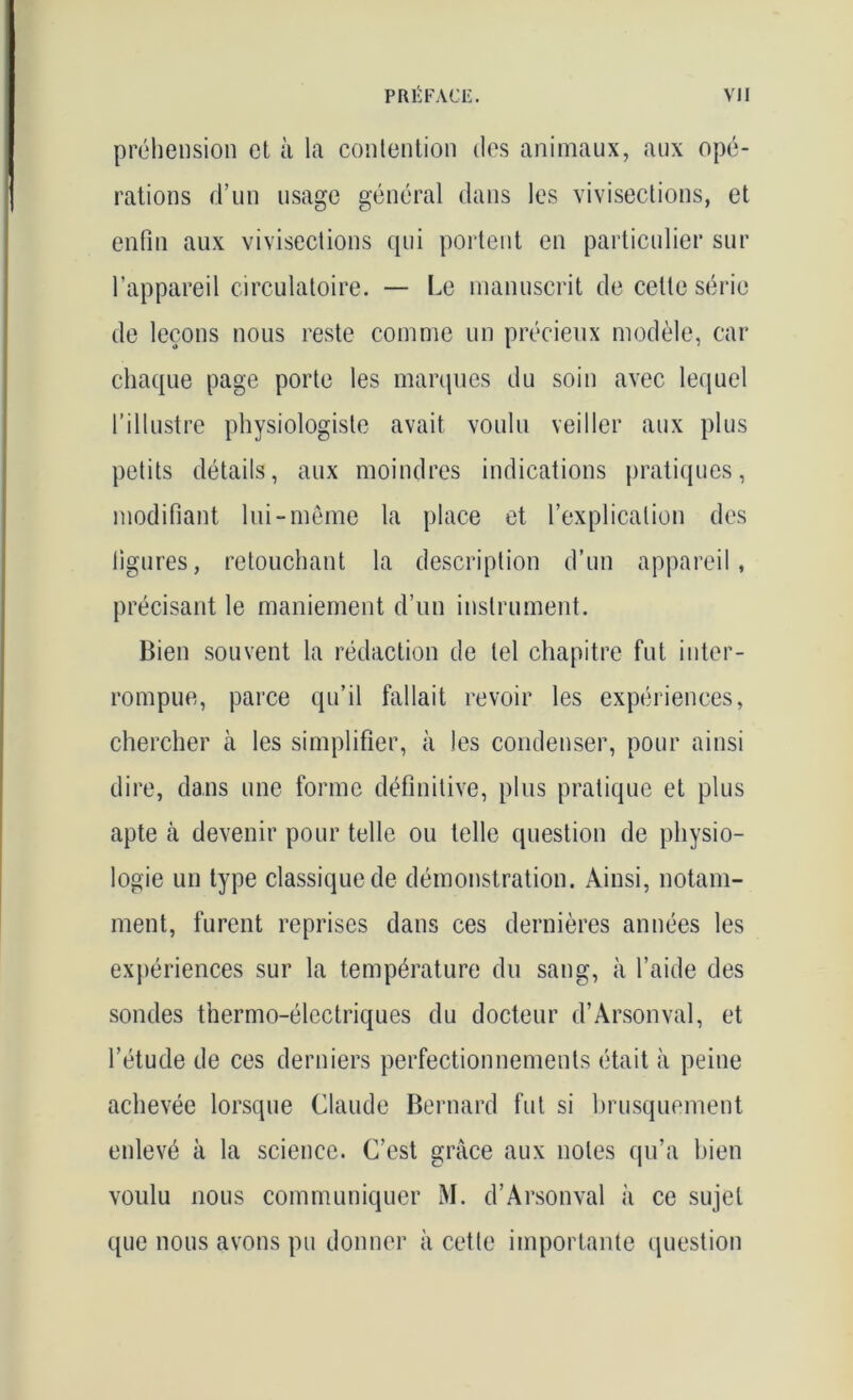 préhension et à la contention des animaux, aux opé- rations d’un usage général dans les vivisections, et enfin aux vivisections qui portent en particulier sur l’appareil circulatoire. — Le manuscrit de cette série de leçons nous reste comme un précieux modèle, car chaque page porte les marques du soin avec lequel l’illustre physiologiste avait voulu veiller aux plus petits détails, aux moindres indications pratiques, modifiant lui-même la place et l’explication des figures, retouchant la description d’un appareil, précisant le maniement d’un instrument. Bien souvent la rédaction de tel chapitre fut inter- rompue, parce qu’il fallait revoir les expériences, chercher à les simplifier, à les condenser, pour ainsi dire, dans une forme définitive, plus pratique et plus apte à devenir pour telle ou telle question de physio- logie un type classique de démonstration. Ainsi, notam- ment, furent reprises dans ces dernières années les expériences sur la température du sang, à l’aide des sondes thermo-électriques du docteur d’Àrsonval, et l’étude de ces derniers perfectionnements était à peine achevée lorsque Claude Bernard fut si brusquement enlevé à la science. C’est grâce aux notes qu’a bien voulu nous communiquer M. d’Arsonval à ce sujet que nous avons pu donner à cette importante question