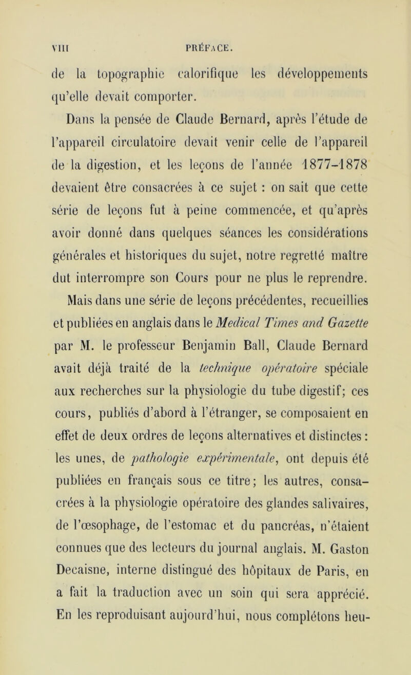 de la topographie calorifique les développements qu’elle devait comporter. Dans la pensée de Claude Bernard, après l’étude de l’appareil circulatoire devait venir celle de l’appareil de la digestion, et les leçons de l’année 1877-1878 devaient être consacrées à ce sujet : on sait que cette série de leçons fut à peine commencée, et qu’après avoir donné clans quelques séances les considérations générales et historiques du sujet, notre regretté maître dut interrompre son Cours pour ne plus le reprendre. Mais dans une série de leçons précédentes, recueillies et publiées en anglais dans le Medical Times and Gazette par M. le professeur Benjamin Bail, Claude Bernard avait déjà traité de la technique opératoire spéciale aux recherches sur la physiologie du tube digestif; ces cours, publiés d’abord à l’étranger, se composaient en effet de deux ordres de leçons alternatives et distinctes : les unes, de pathologie expérimentale, ont depuis été publiées en français sous ce titre; les autres, consa- crées à la physiologie opératoire des glandes salivaires, de l’oesophage, de l’estomac et du pancréas, n’étaient connues que des lecteurs du journal anglais. M. Gaston Decaisne, interne distingué des hôpitaux de Paris, en a fait la traduction avec un soin qui sera apprécié. En les reproduisant aujourd’hui, nous complétons heu-