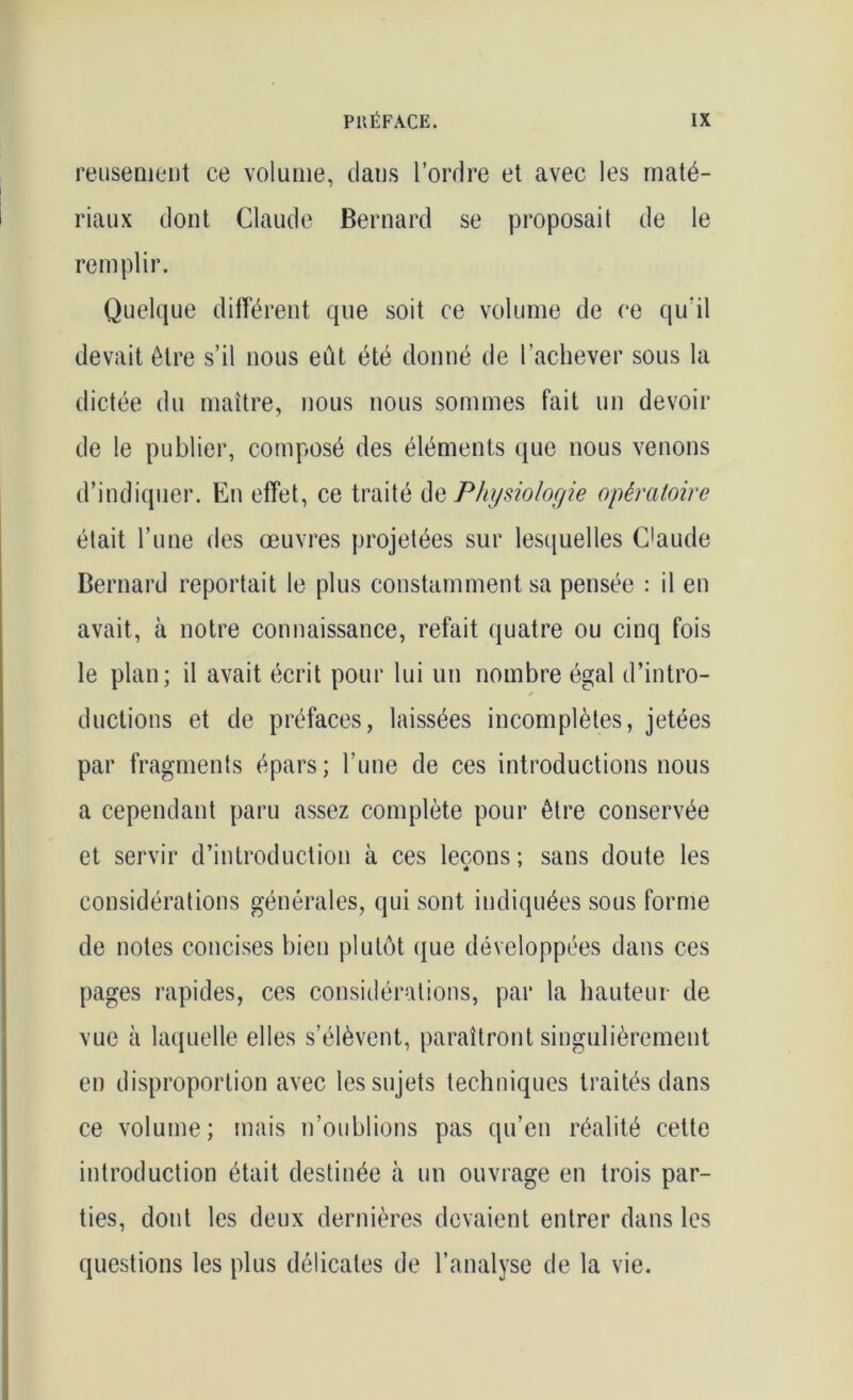 reuseoient ce volume, dans l’ordre et avec les maté- riaux dont Claude Bernard se proposai! de le remplir. Quelque différent que soit ce volume de ce qu'il devait être s’il nous eût été donné de l’achever sous la dictée du maître, nous nous sommes fait un devoir de le publier, composé des éléments que nous venons d’indiquer. En effet, ce traité de Physiologie opératoire était l’une des œuvres projetées sur lesquelles C'aude Bernard reportait le plus constamment sa pensée : il en avait, à notre connaissance, refait quatre ou cinq fois le plan; il avait écrit pour lui un nombre égal d’intro- ductions et de préfaces, laissées incomplètes, jetées par fragments épars; l’une de ces introductions nous a cependant paru assez complète pour être conservée et servir d’introduction à ces leçons; sans doute les considérations générales, qui sont indiquées sous forme de notes concises bien plutôt que développées dans ces pages rapides, ces considérations, par la hauteur de vue à laquelle elles s’élèvent, paraîtront singulièrement en disproportion avec les sujets techniques traités dans ce volume; mais n’oublions pas qu’en réalité cette introduction était destinée à un ouvrage en trois par- ties, dont les deux dernières devaient entrer dans les questions les plus délicates de l’analyse de la vie.