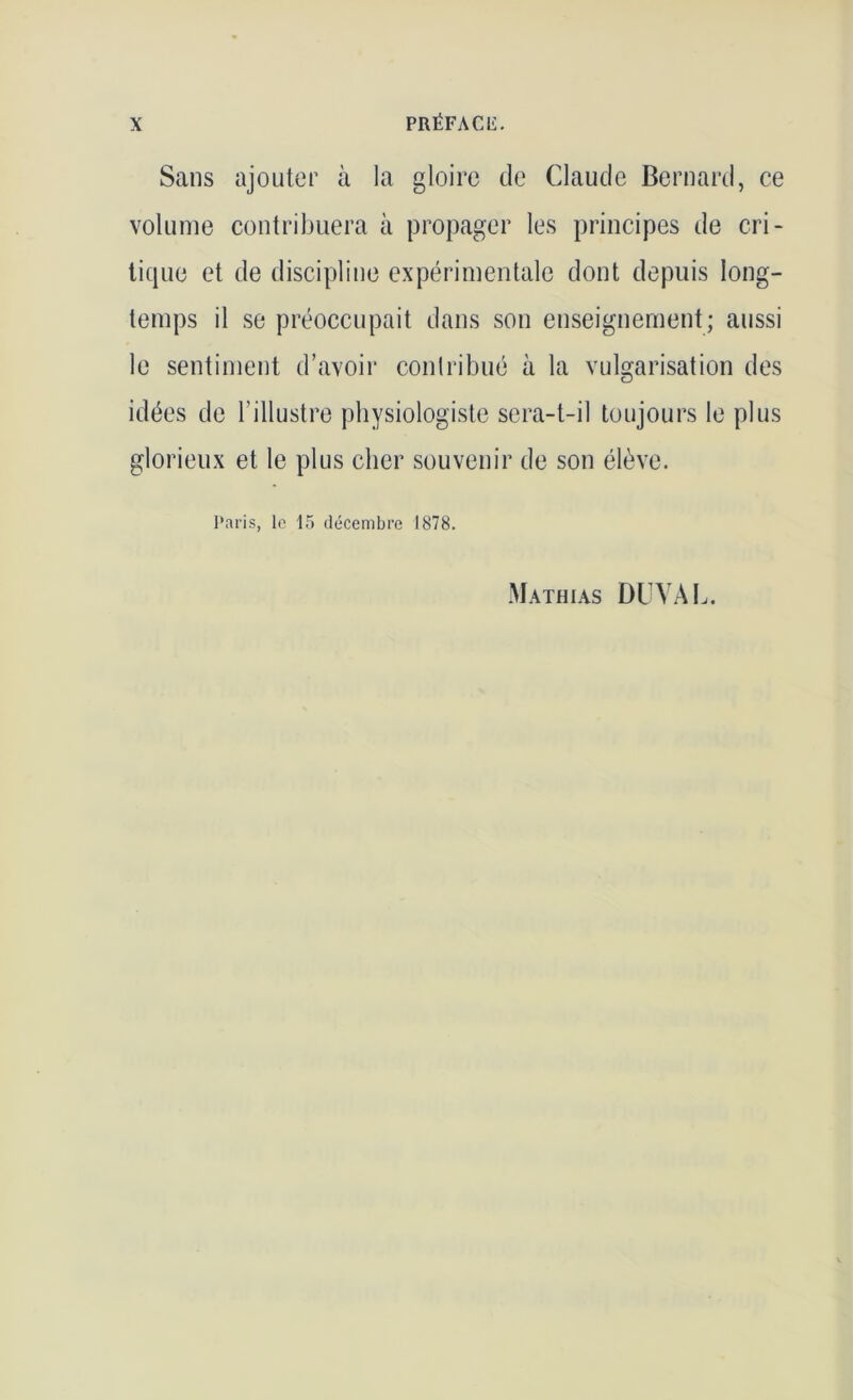 Sans ajouter à la gloire de Claude Bernard, ce volume contribuera à propager les principes de cri- tique et de discipline expérimentale dont depuis long- temps il se préoccupait dans son enseignement; aussi le sentiment d’avoir contribué à la vulgarisation des idées de l’illustre physiologiste sera-t-il toujours le plus glorieux et le plus cher souvenir de son élève. Paris, le 15 décembre 1878. Mathias DUVAL.