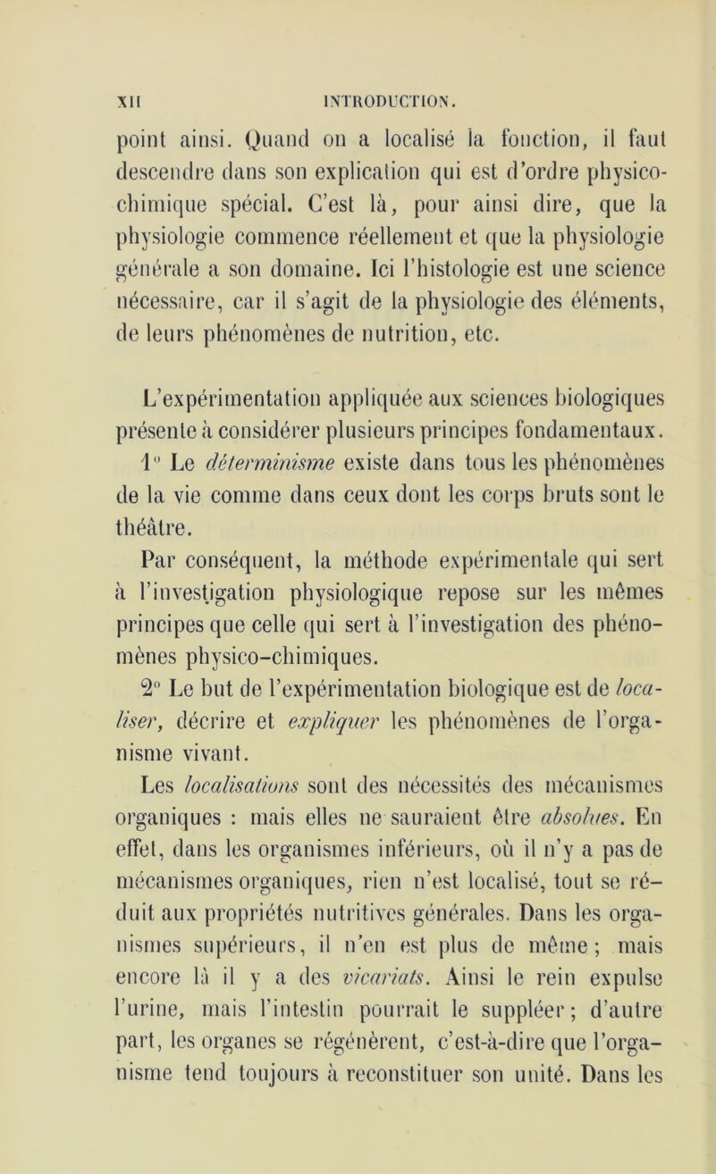 point ainsi. Quand on a localisé la fonction, il faut descendre dans son explication qui est d’ordre physico- chimique spécial. C’est là, pour ainsi dire, que la physiologie commence réellement et que la physiologie générale a son domaine. Ici l’histologie est une science nécessaire, car il s’agit de la physiologie des éléments, de leurs phénomènes de nutrition, etc. L’expérimentation appliquée aux sciences biologiques présente à considérer plusieurs principes fondamentaux. 1 Le déterminisme existe dans tous les phénomènes de la vie comme dans ceux dont les corps bruts sont le théâtre. Par conséquent, la méthode expérimentale qui sert à l’investigation physiologique repose sur les mêmes principes que celle qui sert à l’investigation des phéno- mènes physico-chimiques. 2° Le but de l’expérimentation biologique est de loca- liser, décrire et expliquer les phénomènes de l’orga- nisme vivant. Les localisations sont des nécessités des mécanismes organiques : mais elles ne sauraient être absolues. En effet, dans les organismes inférieurs, où il n’y a pas de mécanismes organiques, rien n’est localisé, tout se ré- duit aux propriétés nutritives générales. Dans les orga- nismes supérieurs, il n’en est plus de même; mais encore là il y a des vicariats. Ainsi le rein expulse l’urine, mais l’intestin pourrait le suppléer; d’autre part, les organes se régénèrent, c’est-à-dire que l’orga- nisme tend toujours à reconstituer son unité. Dans les