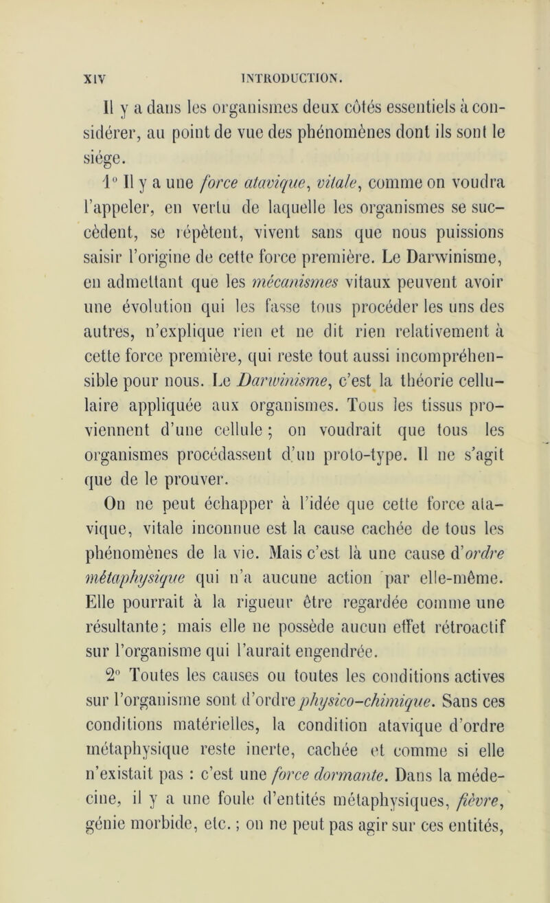 Il y a dans les organismes deux côtés essentiels à con- sidérer, au point de vue des phénomènes dont ils sont le siège. 1° Il y a une force atavique, vitale, comme on voudra l’appeler, en vertu de laquelle les organismes se suc- cèdent, se répètent, vivent sans que nous puissions saisir l’origine de cette force première. Le Darwinisme, en admettant que les mécanismes vitaux peuvent avoir une évolution qui les fasse tous procéder les uns des autres, n’explique rien et ne dit rien relativement à cette force première, qui reste tout aussi incompréhen- sible pour nous. Le Darwinisme, c’est la théorie cellu- laire appliquée aux organismes. Tous les tissus pro- viennent d’une cellule ; on voudrait que tous les organismes procédassent d’un proto-type. 11 ne s’agit que de le prouver. On ne peut échapper à l’idée que cette force ata- vique, vitale inconnue est la cause cachée de tous les phénomènes de la vie. Mais c’est, là une cause d'ordre métaphysique qui n’a aucune action par elle-même. Elle pourrait à la rigueur être regardée comme une résultante; mais elle ne possède aucun etfet rétroactif sur l’organisme qui l’aurait engendrée. 2° Toutes les causes ou toutes les conditions actives sur l’organisme sont, d’ordre physico-chimique. Sans ces conditions matérielles, la condition atavique d’ordre métaphysique reste inerte, cachée et comme si elle n’existait pas : c’est une force dormante. Dans la méde- cine, il y a une foule d’entités métaphysiques, fièvre, génie morbide, etc. ; on ne peut pas agir sur ces entités,