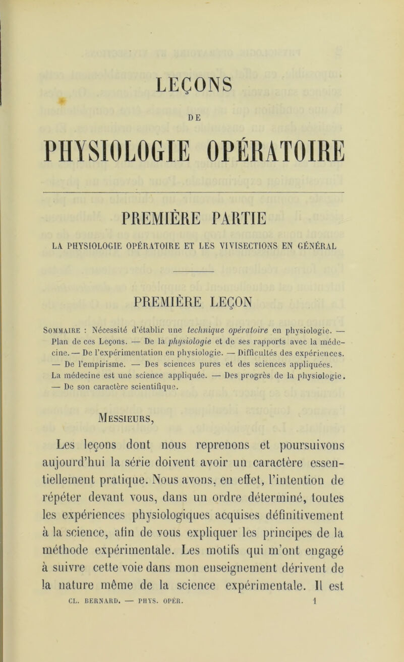 LEÇONS DE PHYSIOLOGIE OPÉRATOIRE PREMIÈRE PARTIE LA PHYSIOLOGIE OPÉRATOIRE ET LES VIVISECTIONS EN GÉNÉRAL PREMIÈRE LEÇON Sommaire : Nécessité d’établir une technique opératoire en physiologie. — Plan de ces Leçons. — De la physiologie et de ses rapports avec la méde- cine.— De l’expérimentation en physiologie. — Difficultés des expériences. — De l’empirisme. — Des sciences pures et des sciences appliquées. La médecine est une science appliquée. — Des progrès de la physiologie. — De son caractère scientifique. Messieurs, Les leçons dont nous reprenons et poursuivons aujourd’hui la série doivent avoir un caractère essen- tiellement pratique. Nous avons, en effet, l’intention de répéter devant vous, dans un ordre déterminé, toutes les expériences physiologiques acquises définitivement à la science, afin de vous expliquer les principes de la méthode expérimentale. Les motifs qui m’ont engagé à suivre cette voie dans mon enseignement dérivent de la nature même de la science expérimentale. Il est