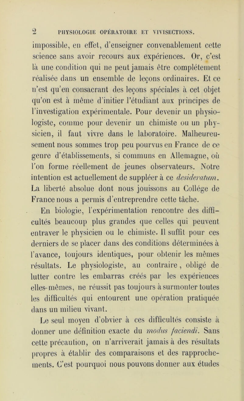 impossible, eu effet, d’enseigner convenablement cette science sans avoir recours aux expériences. Or, c’est là une condition qui ne peut jamais être complètement réalisée dans un ensemble de leçons ordinaires. Et ce n’est qu’en consacrant des leçons spéciales à cet objet qu’on est à même d’initier l’étudiant aux principes de l’investigation expérimentale. Pour devenir un physio- logiste, comme pour devenir un chimiste ou un phy- sicien, il faut vivre dans le laboratoire. Malheureu- sement nous sommes trop peu pourvus en France de ce genre d’établissements, si communs en Allemagne, où l’on forme réellement de jeunes observateurs. Notre intention est actuellement de suppléer à ce desideratum. La liberté absolue dont nous jouissons au Collège de France nous a permis d’entreprendre cette tâche. En biologie, l’expérimentation rencontre des diffi- cultés beaucoup plus grandes que celles qui peuvent entraver le physicien ou le chimiste. 11 suffit pour ces derniers de se placer dans des conditions déterminées à l’avance, toujours identiques, pour obtenir les mêmes résultats. Le physiologiste, au contraire, obligé de lutter contre les embarras créés par les expériences elles-mêmes, ne réussit pas toujours à surmonter toutes les difficultés qui entourent une opération pratiquée dans un milieu vivant. Le seul moyen d’obvier à ces difficultés consiste à donner une définition exacte du modus faciendi. Sans cette précaution, on n’arriverait jamais à des résultats propres à établir des comparaisons et des rapproche- ments. C’est pourquoi nous pouvons donner aux études