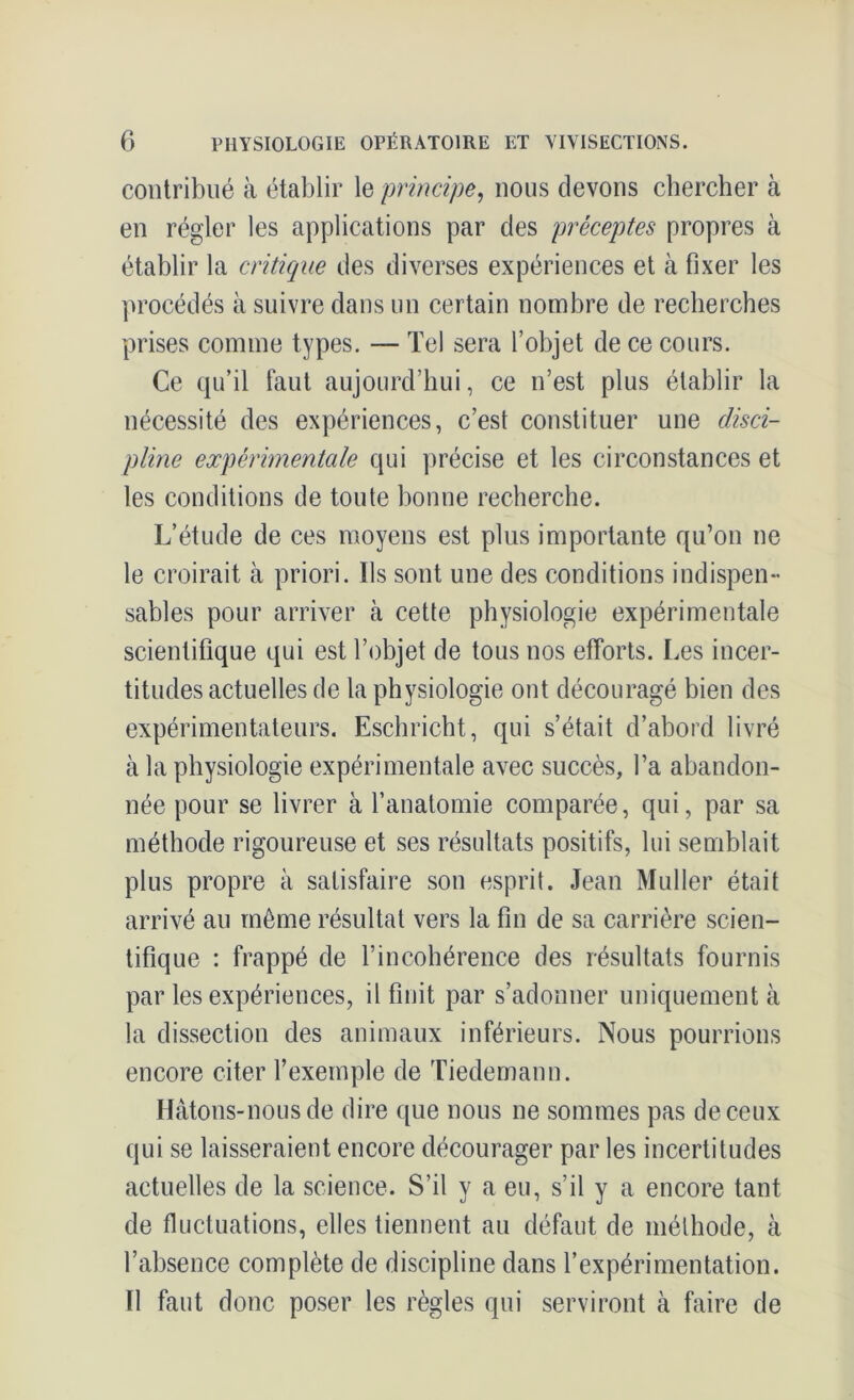 contribué à établir le principe, nous devons chercher à en régler les applications par des préceptes propres à établir la critique des diverses expériences et à fixer les procédés à suivre dans un certain nombre de recherches prises comme types. — Tel sera l’objet de ce cours. Ce qu’il faut aujourd’hui, ce n’est plus établir la nécessité des expériences, c’est constituer une disci- pline expérimentale qui précise et les circonstances et les conditions de toute bonne recherche. L’étude de ces moyens est plus importante qu’on ne le croirait à priori. Ils sont une des conditions indispen- sables pour arriver à cette physiologie expérimentale scientifique qui est l’objet de tous nos efforts. Les incer- titudes actuelles de la physiologie ont découragé bien des expérimentateurs. Eschricht, qui s’était d’abord livré à la physiologie expérimentale avec succès, l’a abandon- née pour se livrer à l’anatomie comparée, qui, par sa méthode rigoureuse et ses résultats positifs, lui semblait plus propre à satisfaire son esprit. Jean Muller était arrivé au même résultat vers la fin de sa carrière scien- tifique : frappé de l’incohérence des résultats fournis par les expériences, il finit par s’adonner uniquement à la dissection des animaux inférieurs. Nous pourrions encore citer l’exemple de Tiedemann. Hâtons-nous de dire que nous ne sommes pas de ceux qui se laisseraient encore décourager par les incertitudes actuelles de la science. S’il y a eu, s’il y a encore tant de fluctuations, elles tiennent au défaut de méthode, cà l’absence complète de discipline dans l’expérimentation. Il faut donc poser les règles qui serviront à faire de