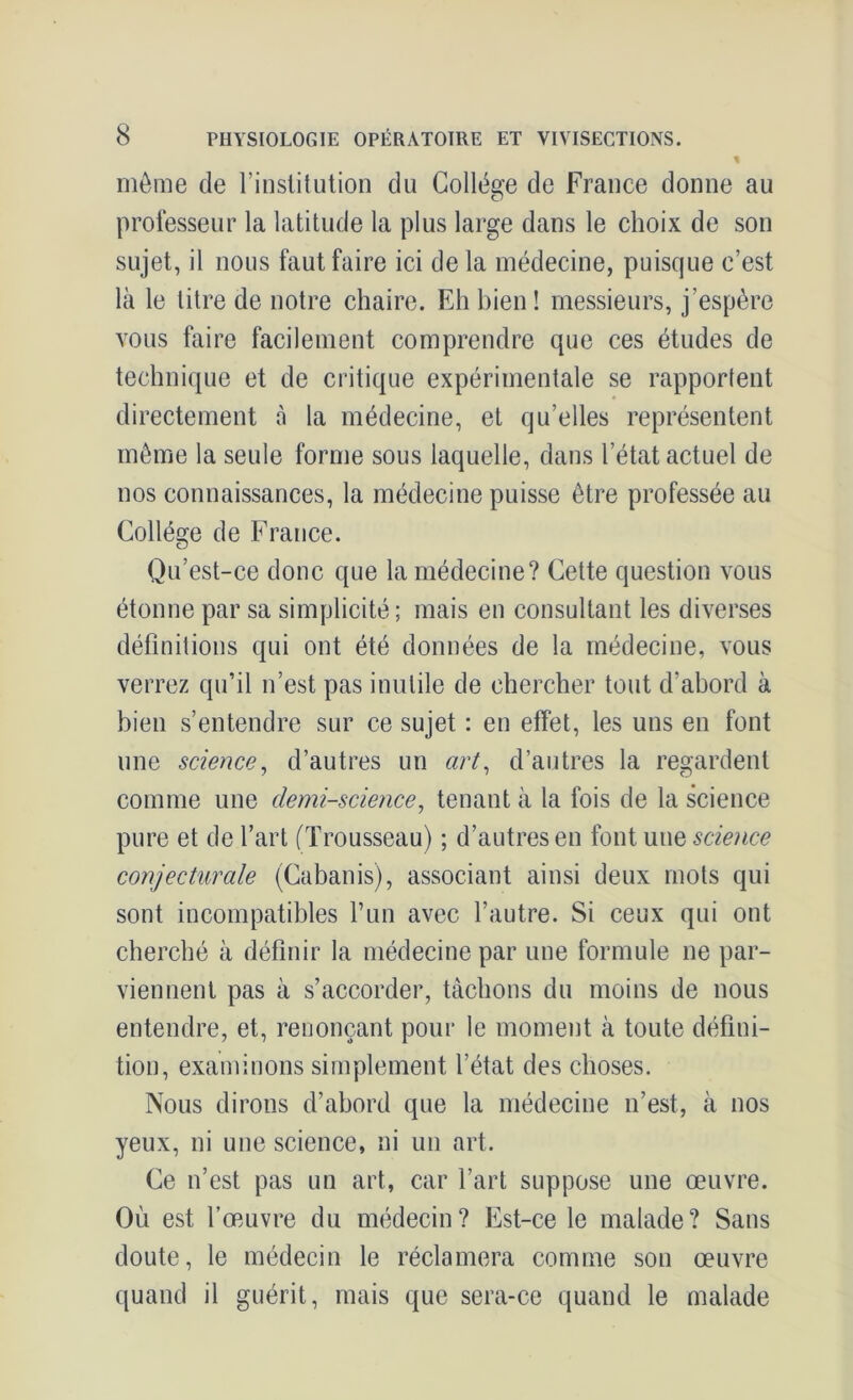 % môme de l’institution du Collège de France donne au professeur la latitude la plus large dans le choix de son sujet, il nous faut faire ici de la médecine, puisque c’est là le litre de notre chaire. Eh bien ! messieurs, j’espère vous faire facilement comprendre que ces études de technique et de critique expérimentale se rapportent directement à la médecine, et qu’elles représentent môme la seule forme sous laquelle, dans l’état actuel de nos connaissances, la médecine puisse être professée au Collège de France. Qu’est-ce donc que la médecine? Cette question vous étonne par sa simplicité ; mais en consultant les diverses définitions qui ont été données de la médecine, vous verrez qu’il n’est pas inutile de chercher tout d’abord à bien s’entendre sur ce sujet : en effet, les uns en font une science, d’autres un art, d’autres la regardent comme une demi-science, tenant à la fois de la science pure et de l’art (Trousseau) ; d’autres en font une science conjecturale (Cabanis), associant ainsi deux mots qui sont incompatibles l’un avec l’autre. Si ceux qui ont cherché à définir la médecine par une formule ne par- viennent pas à s’accorder, tâchons du moins de nous entendre, et, renonçant pour le moment à toute défini- tion, examinons simplement l’état des choses. Nous dirons d’abord que la médecine n’est, à nos yeux, ni une science, ni un art. Ce n’est pas un art, car l’art suppose une œuvre. Où est l’œuvre du médecin? Est-ce le malade? Sans doute, le médecin le réclamera comme son œuvre quand il guérit, mais que sera-ce quand le malade