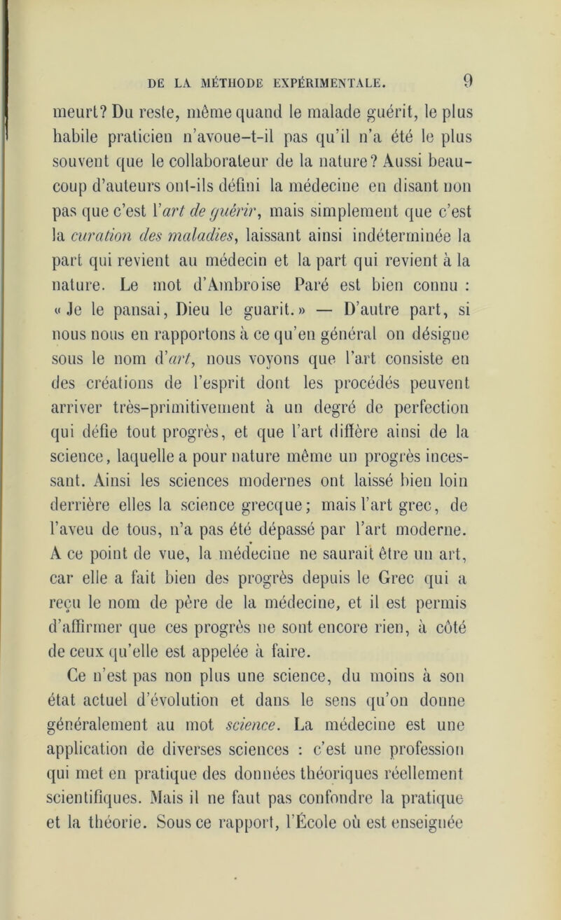 meurt? Du reste, môme quand te malade guérit, le plus habile praticien n’avoue-t-il pas qu’il n’a été le plus souvent que le collaborateur de la nature? Aussi beau- coup d’auteurs ont-ils défini la médecine en disant non pas que c’est Y art de guérir, mais simplement que c’est la curation des maladies, laissant ainsi indéterminée la part qui revient au médecin et la part qui revient à la nature. Le mot d’Ambroise Paré est bien connu : y Je le pansai, Dieu le guarit.» — D’autre part, si nous nous en rapportons à ce qu’en général on désigne sous le nom d'art, nous voyons que l’art consiste en des créations de l’esprit dont les procédés peuvent arriver très-primitivement à un degré de perfection qui défie tout progrès, et que l’art diffère ainsi de la science, laquelle a pour nature même un progrès inces- sant. Ainsi les sciences modernes ont laissé bien loin derrière elles la science grecque; mais l’art grec, de l’aveu de tous, n’a pas été dépassé par l’art moderne. * A ce point de vue, la médecine ne saurait être un art, car elle a fait bien des progrès depuis le Grec qui a reçu le nom de père de la médecine, et il est permis d’affirmer que ces progrès ne sont encore rien, à côté de ceux qu’elle est appelée à faire. Ce n’est pas non plus une science, du moins à son état actuel dévolution et dans le sens qu’on donne généralement au mot science. La médecine est une application de diverses sciences : c’est une profession qui met en pratique des données théoriques réellement scientifiques. Mais il ne faut pas confondre la pratique et la théorie. Sous ce rapport, l’École où est enseignée