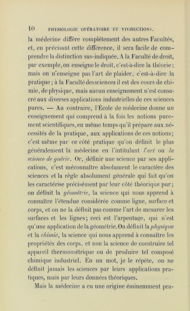 la médecine diffère complètement des autres Facultés, et, en précisant cette différence, il sera facile de com- prendre la distinction sus-indiquée. A la Faculté de droit, par exemple, on enseigne le droit, c’est-à-dire la théorie; mais on n’enseigne pas l’art de plaider, c’est-à-dire la pratique ; à la Faculté dessciences il est des cours de chi- mie, de physique, mais aucun enseignement n’est consa- cré aux diverses applications industrielles de ces sciences pures. — Au contraire, l’École de médecine donne un enseignement qui comprend à la fois les notions pure- ment scientifiques, en même temps qu’il prépare aux né- cessités de la pratique, aux applications de ces notions; c'est même par ce côté pratique qu’on définit le plus généralement la médecine en l’intitulant T art ou la science de guérir. Or, définir une science par ses appli- cations, c’est méconnaître absolument le caractère des sciences et la règle absolument générale qui fait qu’on les caractérise précisément par leur côté théorique pur; on définit la géométrie, la science qui nous apprend à connaître l’étendue considérée comme ligne, surface et corps, et on ne la définit pas comme l’art de mesurer les surfaces et les lignes; ceci est l’arpentage, qui n’est qu’une application de la géométrie.On définit la physique et la chimie, la science qui nous apprend à connaître les propriétés des corps, et non la science de construire tel appareil thermométrique ou de produire tel composé chimique industriel. En un mot, je le répète, on ne définit jamais les sciences par leurs applications pra- tiques, mais par leurs données théoriques. Mais la médecine a eu une origine éminemment pra-