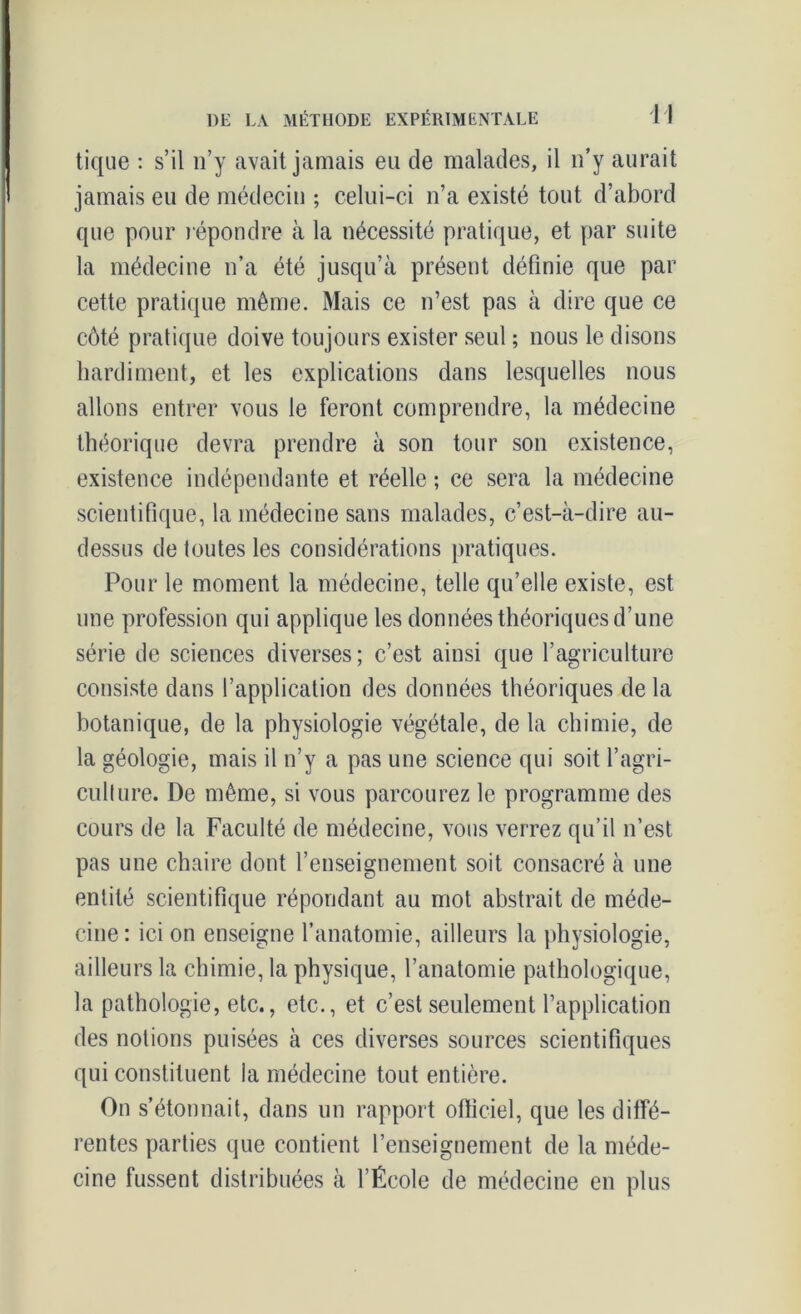 tique : s’il n’y avait jamais eu de malades, il n’y aurait jamais eu de médecin ; celui-ci n’a existé tout d’abord que pour répondre à la nécessité pratique, et par suite la médecine n’a été jusqu’à présent définie que par cette pratique même. Mais ce n’est pas à dire que ce côté pratique doive toujours exister seul ; nous le disons hardiment, et les explications dans lesquelles nous allons entrer vous le feront comprendre, la médecine théorique devra prendre à son tour son existence, existence indépendante et réelle ; ce sera la médecine scientifique, la médecine sans malades, c’est-à-dire au- dessus de toutes les considérations pratiques. Pour le moment la médecine, telle qu’elle existe, est une profession qui applique les données théoriques d’une série de sciences diverses; c’est ainsi que l’agriculture consiste dans l’application des données théoriques de la botanique, de la physiologie végétale, delà chimie, de la géologie, mais il n’y a pas une science qui soit l’agri- culture. De même, si vous parcourez le programme des cours de la Faculté de médecine, vous verrez qu’il n’est pas une chaire dont l’enseignement soit consacré à une entité scientifique répondant au mot abstrait de méde- cine: ici on enseigne l’anatomie, ailleurs la physiologie, ailleurs la chimie, la physique, l’anatomie pathologique, la pathologie, etc., etc., et c’est seulement l’application des notions puisées à ces diverses sources scientifiques qui constituent la médecine tout entière. On s’étonnait, dans un rapport officiel, que les diffé- rentes parties que contient l’enseignement de la méde- cine fussent distribuées à l’École de médecine en plus