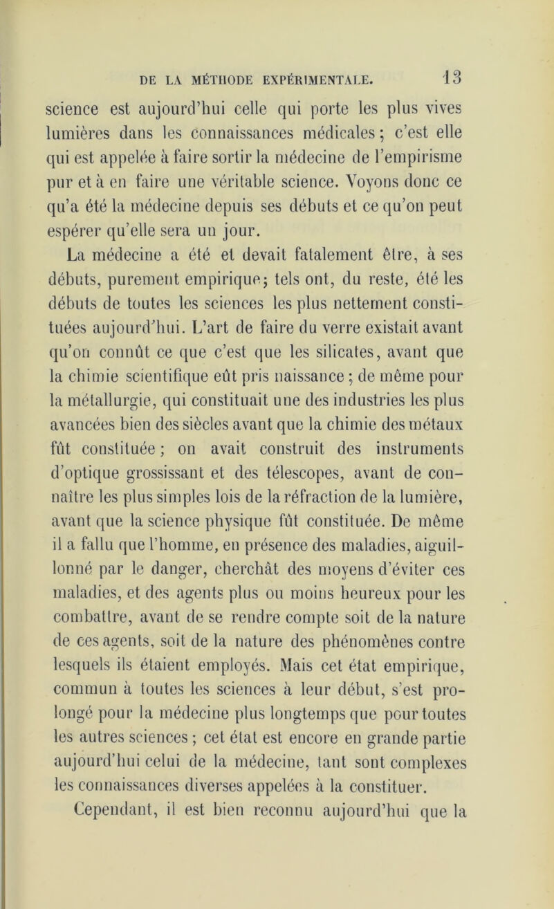 science est aujourd’hui celle qui porte les plus vives lumières dans les connaissances médicales ; c’est elle qui est appelée à faire sortir la médecine de l’empirisme pur et à en faire une véritable science. Voyons donc ce qu’a été la médecine depuis ses débuts et ce qu’on peut espérer qu’elle sera un jour. La médecine a été et devait fatalement être, à ses débuts, purement empirique; tels ont, du reste, été les débuts de toutes les sciences les plus nettement consti- tuées aujourd'hui. L’art de faire du verre existait avant qu’on connût ce que c’est que les silicates, avant que la chimie scientifique eût pris naissance ; de même pour la métallurgie, qui constituait une des industries les plus avancées bien des siècles avant que la chimie des métaux fût constituée ; on avait construit des instruments d’optique grossissant et des télescopes, avant de con- naître les plus simples lois de la réfraction de la lumière, avant que la science physique fût constituée. De même il a fallu que l’homme, en présence des maladies, aiguil- lonné par le danger, cherchât des moyens d’éviter ces maladies, et des agents plus ou moins heureux pour les combattre, avant de se rendre compte soit de la nature de ces agents, soit de la nature des phénomènes contre lesquels ils étaient employés. Mais cet état empirique, commun à toutes les sciences à leur début, s’est pro- longé pour la médecine plus longtemps que pour toutes les autres sciences ; cet état est encore en grande partie aujourd’hui celui de la médecine, tant sont complexes les connaissances diverses appelées à la constituer. Cependant, il est bien reconnu aujourd’hui que la