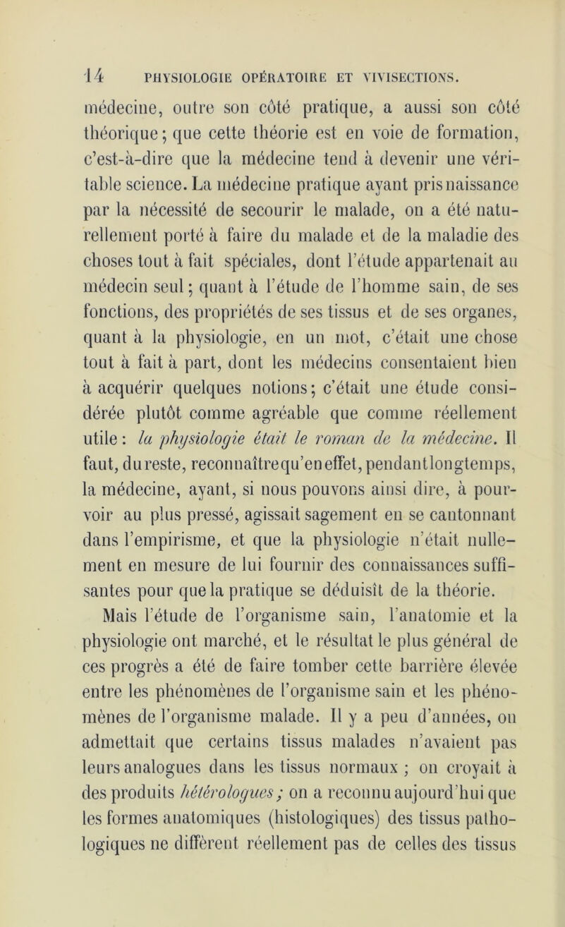 médecine, outre son côté pratique, a aussi son côté théorique; que cette théorie est en voie de formation, c’est-à-dire que la médecine tend à devenir une véri- table science. La médecine pratique ayant pris naissance par la nécessité de secourir le malade, on a été natu- rellement porté à faire du malade et de la maladie des choses tout à fait spéciales, dont l’étude appartenait au médecin seul; quant à l’étude de l’homme sain, de ses fonctions, des propriétés de ses tissus et de ses organes, quant à la physiologie, en un mot, c’était une chose tout à fait à part, dont les médecins consentaient bien à acquérir quelques notions; c’était une étude consi- dérée plutôt comme agréable que comme réellement utile: la physiologie était le roman de la médecine. 11 faut, du reste, reconnaîtrequ’en effet, pendantlongtemps, la médecine, ayant, si nous pouvons ainsi dire, à pour- voir au plus pressé, agissait sagement en se cantonnant dans l’empirisme, et que la physiologie n’était nulle- ment en mesure de lui fournir des connaissances suffi- santes pour que la pratique se déduisît de la théorie. Mais l’étude de l’organisme sain, l’anatomie et la physiologie ont marché, et le résultat le plus général de ces progrès a été de faire tomber cette barrière élevée entre les phénomènes de l’organisme sain et les phéno- mènes de l’organisme malade. 11 y a peu d’années, on admettait que certains tissus malades n’avaient pas leurs analogues dans les tissus normaux; on croyait à des produits hétérologues ; on a reconnu aujourd’hui que les formes anatomiques (histologiques) des tissus patho- logiques ne diffèrent réellement pas de celles des tissus