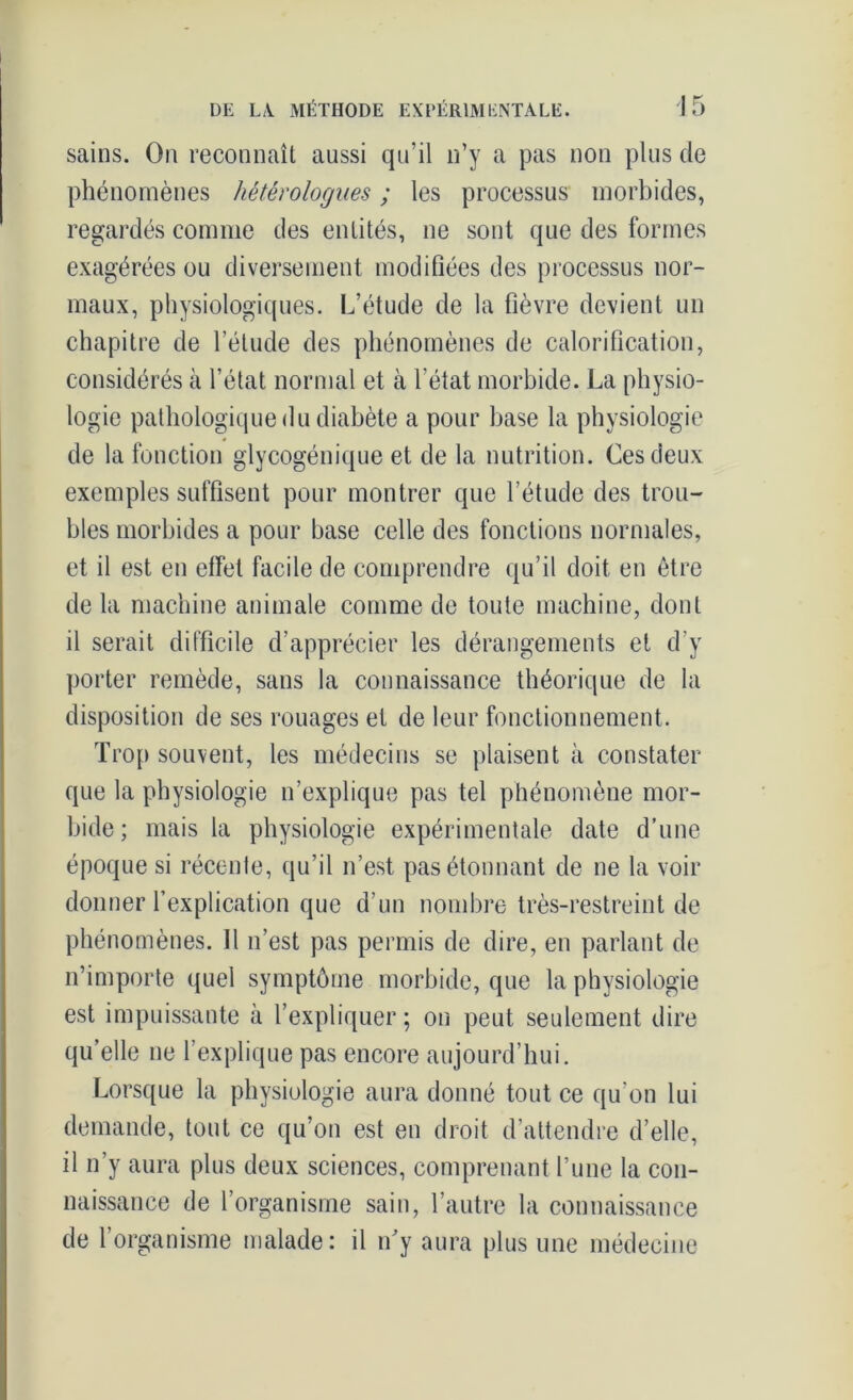 sains. On reconnaît aussi qu’il n’y a pas non plus de phénomènes hétérologues ; les processus morbides, regardés comme des entités, ne sont que des formes exagérées ou diversement modifiées des processus nor- maux, physiologiques. L’étude de la fièvre devient un chapitre de l’étude des phénomènes de calorification, considérés à l’état normal et à l'état morbide. La physio- logie pathologique du diabète a pour base la physiologie de la fonction glycogénique et de la nutrition. Ces deux exemples suffisent pour montrer que l’étude des trou- bles morbides a pour base celle des fonctions normales, et il est en effet facile de comprendre qu’il doit en être de la machine animale comme de toute machine, dont il serait difficile d’apprécier les dérangements et d’y porter remède, sans la connaissance théorique de la disposition de ses rouages et de leur fonctionnement. Trop souvent, les médecins se plaisent à constater que la physiologie n’explique pas tel phénomène mor- bide; mais la physiologie expérimentale date d’une époque si récente, qu’il n’est pas étonnant de ne la voir donner l’explication que d’un nombre très-restreint de phénomènes. Il n’est pas permis de dire, en parlant de n’importe quel symptôme morbide, que la physiologie est impuissante à l’expliquer ; on peut seulement dire qu’elle ne l’explique pas encore aujourd’hui. Lorsque la physiologie aura donné tout ce qu'on lui demande, tout ce qu’on est en droit d’attendre d’elle, il n’y aura plus deux sciences, comprenant l’une la con- naissance de l’organisme sain, l’autre la connaissance de l’organisme malade: il n’y aura plus une médecine