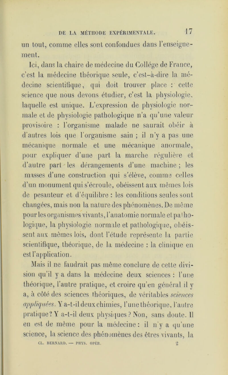 un tout, comme elles sont confondues dans l’enseigne- ment. Ici, dans la chaire de médecine du Collège de France, c’est la médecine théorique seule, c’est-à-dire la mé- decine scientifique, qui doit trouver place : celte science que nous devons étudier, c’est la physiologie, laquelle est unique. L’expression de physiologie nor- male et de physiologie pathologique n’a qu’une valeur provisoire : l’organisme malade ne saurait obéir à d’autres lois que l’organisme sain ; il n’y a pas une mécanique normale et une mécanique anormale, pour expliquer d’une part la marche régulière et d’autre part les dérangements d’une machine; les masses d’une construction qui s’élève, comme celles d’un monument qui s’écroule, obéissent aux mêmes lois de pesanteur et d’équilibre : les conditions seules sont changées, mais non la nature des phénomènes. De même pour les organismes vivants, l’anatomie normale et. patho- logique, la physiologie normale et pathologique, obéis- sent aux mêmes lois, dont l’étude représente la partie scientifique, théorique, de la médecine : la clinique en est l’application. Mais il ne faudrait pas même conclure de cette divi- sion qu’il y a dans la médecine deux sciences : l’une théorique, l’autre pratique, et croire qu’en général il y a, à côté des sciences théoriques, de véritables sciences appliquées. Y a-t-il deux chimies, l’une théorique, l’autre pratique? Y a-t-il deux physiques ? Non, sans doute. 11 en est de même pour la médecine : il n'y a qu’une science, la science des phénomènes des êtres vivants, la CL. BERNARD. — PHYS. OPÈR. 2