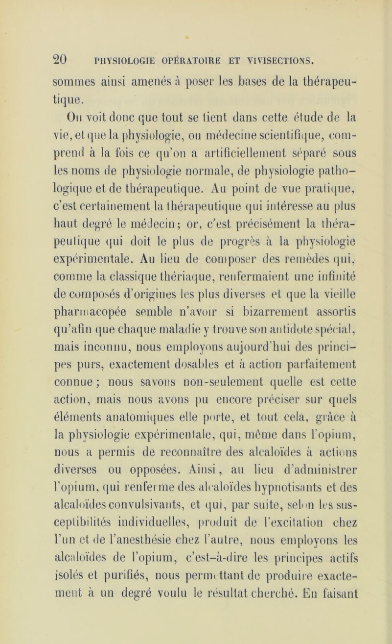 sommes ainsi amenés à poser les bases de la thérapeu- tique. On voit donc que tout se tient dans cette étude de la vie, et que la physiologie, ou médecine scientifique, com- prend à la fois ce qu’on a artificiellement séparé sous les noms de physiologie normale, de physiologie patho- logique et de thérapeutique. Au point de vue pratique, c’est certainement la thérapeutique qui intéresse au plus haut degré le médecin; or, c’est précisément la théra- peutique qui doit le plus de progrès à la physiologie expérimentale. Au lieu de composer des remèdes qui, comme la classique thériaque, renfermaient une infinité décomposés d’origines les plus diverses et que la vieille pharmacopée semble n’avoir si bizarrement assortis qu’afin que chaque maladie y trouve son antidote spécial, mais inconnu, nous employons aujourd’hui des princi- pes purs, exactement dosahles et à action parfaitement connue; nous savons non-seulement quelle est cette action, mais nous avons pu encore préciser sur quels éléments anatomiques elle porte, et tout cela, grâce à la physiologie expérimentale, qui, même dans l’opium, nous a permis de reconnaître des alcaloïdes à actions diverses ou opposées. Ainsi, au lieu d’administrer l’opium, qui renferme des alcaloïdes hypnotisants et des alcaloïdes convulsivants, et qui, par suite, selon les sus- ceptibilités individuelles, produit de l’excitation chez l’un et de l’anesthésie chez l’autre, nous employons les alcaloïdes de l’opium, c’est-à-dire les principes actifs isolés et purifiés, nous perm» ttant de produire exacte- ment à un degré voulu le résultat cherché. En faisant