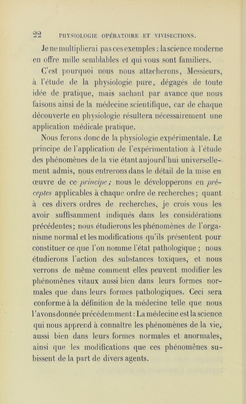 Je ne multiplierai pas ces exemples : lascience moderne en offre mille semblables et qui vous sont familiers. C’est pourquoi nous nous attacherons, Messieurs, à l’étude de la physiologie pure, dégagés de toute idée de pratique, mais sachant par avance que nous faisons ainsi de la médecine scientifique, car de chaque découverte en physiologie résultera nécessairement une application médicale pratique. Nous ferons donc de la physiologie expérimentale. Le principe de l’application de l’expérimentation à l’étude des phénomènes de la vie étant aujourd’hui universelle- ment admis, nous entrerons dans le détail de la mise en œuvre de ce principe ; nous le développerons en pré- ceptes applicables à chaque ordre de recherches; quant à ces divers ordres de recherches, je crois vous les avoir suffisamment indiqués dans les considérations précédentes; nous étudierons les phénomènes de l’orga- nisme normal et les modifications qu’ils présentent pour constituer ce que l’on nomme l’état pathologique ; nous étudierons l’action des substances toxiques, et nous verrons de même comment elles peuvent modifier les phénomènes vitaux aussi bien dans leurs formes nor- males que dans leurs formes pathologiques. Ceci sera conforme à la définition de la médecine telle que nous l’avonsdonnée précédemment : La médecine est la science qui nous apprend à connaître les phénomènes de la vie, aussi bien dans leurs formes normales et anormales, ainsi que les modifications que ces phénomènes su- bissent de la part de divers agents.