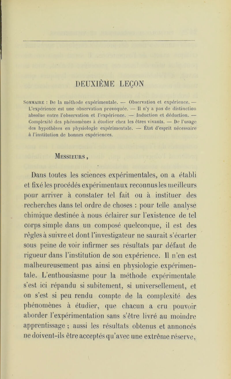 DEUXIÈME LEÇON O Sommaire : De la méthode expérimentale. — Observation et expérience. — L’expérience est nne observation provoquée. — Il n’y a pas de distinction absolue entre l’observation et l’expérience. — Induction et déduction. — Complexité des phénomènes à étudier chez les êtres vivants. — De l’usage des hypothèses en physiologie expérimentale. — État d’esprit nécessaire à l’institution de bonnes expériences. Messieurs , Dans toutes les sciences expérimentales, on a établi et fixé les procédés expérimentaux reconnus les meilleurs pour arriver à constater tel fait ou à instituer des recherches dans tel ordre de choses : pour telle analyse chimique destinée à nous éclairer sur l’existence de tel corps simple dans un composé quelconque, il est des règles à suivre et dont l’investigateur ne saurait s’écarter sous peine de voir infirmer ses résultats par défaut de rigueur dans l’institution de son expérience. Il n’en est malheureusement pas ainsi en physiologie expérimen- tale. L’enthousiasme pour la méthode expérimentale s’est ici répandu si subitement, si universellement, et on s’est si peu rendu compte de la complexité des phénomènes cà étudier, que chacun a cru pouvoir aborder l’expérimentation sans s’être livré au moindre apprentissage ; aussi les résultats obtenus et annoncés ne doivent-ils être acceptés qu’avec une extrême réserve,