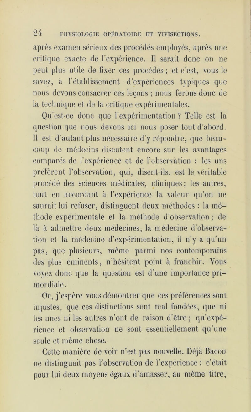 après examen sérieux des procédés employés, après une critique exacte de l’expérience. 11 serait donc on ne peut plus utile de fixer ces procédés; et c’est, vous le savez, à l’établissement d’expériences typiques que nous devons consacrer ces leçons ; nous ferons donc de la technique et de la critique expérimentales. Qu’est-ce donc que l’expérimentation ? Telle est la question que nous devons ici nous poser tout d’abord. 11 est d’autant plus nécessaire d’y répondre, que beau- coup de médecins discutent encore sur les avantages comparés de l’expérience et de l’observation : les uns préfèrent l’observation, qui, disent-ils, est le véritable procédé des sciences médicales, cliniques; les autres, tout en accordant à l’expérience la valeur qu’on ne saurait lui refuser, distinguent deux méthodes : la mé- thode expérimentale et la méthode d’observation ; de là à admettre deux médecines, la médecine d’observa- tion et la médecine d’expérimentation, il n’y a qu’un pas, que plusieurs, même parmi nos contemporains des plus éminents, n’hésitent point à franchir. Vous voyez donc que la question est d’une importance pri- mordiale. Or, j’espère vous démontrer que ces préférences sont injustes, que ces distinctions sont mal fondées, que ni les unes ni les autres n’ont de raison d’être; qu’expé- rience et observation ne sont essentiellement qu’une seule et même chose. Cette manière de voir n’est pas nouvelle. Déjà Bacon ne distinguait pas l’observation de l’expérience: c’était pour lui deux moyens égaux d’amasser, au même titre,