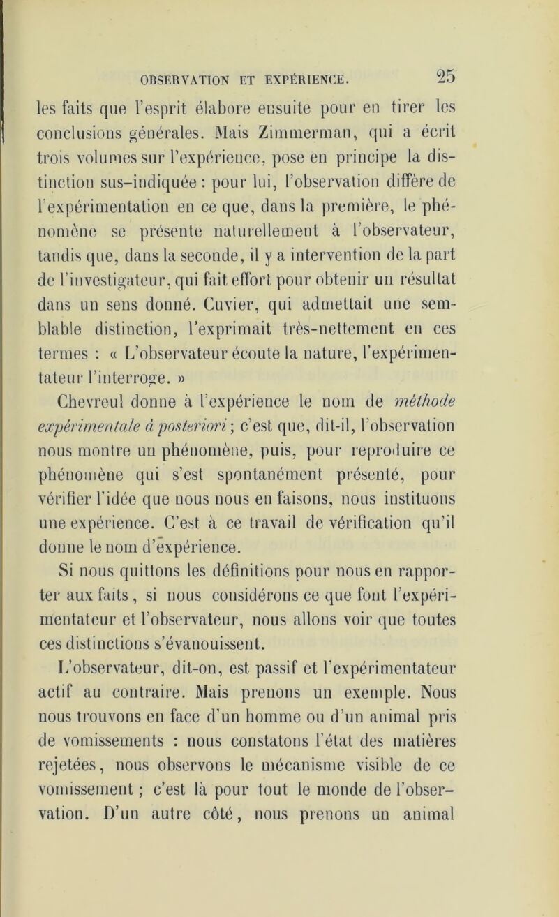 les faits que l’esprit élabore ensuite pour en tirer les conclusions générales. Mais Ziuiuierman, qui a écrit trois volumes sur l’expérience, pose en principe la dis- tinction sus-indiquée: pour lui, l’observation diffère de l’expérimentation en ce que, dans la première, le phé- nomène se présente naturellement à l’observateur, tandis que, dans la seconde, il y a intervention de la part de l’investigateur, qui fait effort pour obtenir un résultat dans un sens donné. Cuvier, qui admettait une sem- blable distinction, l’exprimait très-nettement en ces termes : « L’observateur écoute la nature, l’expérimen- tateur l’interroge. » Chevreul donne à l’expérience le nom de méthode expérimentale à posteriori ; c’est que, dit-il, l’observation nous montre un phénomène, puis, pour reproduire ce phénomène qui s’est spontanément présenté, pour vérifier l’idée que nous nous en faisons, nous instituons une expérience. C’est à ce travail de vérification qu’il donne le nom d’expérience. Si nous quittons les définitions pour nous en rappor- ter aux faits, si nous considérons ce que font l’expéri- mentateur et l’observateur, nous allons voir que toutes ces distinctions s’évanouissent. L’observateur, dit-on, est passif et l'expérimentateur actif au contraire. Mais prenons un exemple. Nous nous trouvons en face d'un homme ou d’un animal pris de vomissements : nous constatons l’état des matières rejetées, nous observons le mécanisme visible de ce vomissement ; c’est là pour tout le monde de l’obser- vation. D’un autre côté, nous prenons un animal