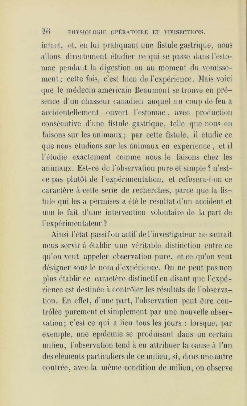 intact, et, en lui pratiquant une fistule gastrique, nous allons directement étudier ce qui se passe dans l’esto- mac pendant la digestion ou au moment du vomisse- ment; celte fois, c’est bien de l’expérience. Mais voici que le médecin américain Beaumont se trouve en pré- sence d’un chasseur canadien auquel un coup de feu a accidentellement ouvert l’estomac, avec production consécutive d’une fistule gastrique, telle que nous en faisons sur les animaux; par cette fistule, il étudie ce que nous étudions sur les animaux en expérience, et il l’étudie exactement comme nous le faisons chez les animaux. Est-ce de l’observation pure et simple ? n’est- ce pas plutôt de l’expérimentation, et refusera-t-on ce caractère à cette série de recherches, parce que la fis- tule qui les a permises a été le résultat d’un accident et non le fait d’une intervention volontaire de la part de l’expérimentateur ? Ainsi l’état passif ou actif de l’investigateur ne saurait nous servir n établir une véritable distinction entre ce qu’on veut appeler observation pure, et ce qu’on veut désigner sous le nom d’expérience. On ne peut pas non plus établir ce caractère distinctif en disant que l’expé- rience est destinée cà contrôler les résultats de l’observa- tion. En effet, d’une part, l’observation peut être con- trôlée purement et simplement par une nouvelle obser- vation; c’est ce qui a lieu tous les jours : lorsque, par exemple, une épidémie se produisant dans un certain milieu, l’observation tend à en attribuer la cause à l’un des éléments particuliers de ce milieu, si, dans une autre contrée, avec la même condition de milieu, on observe