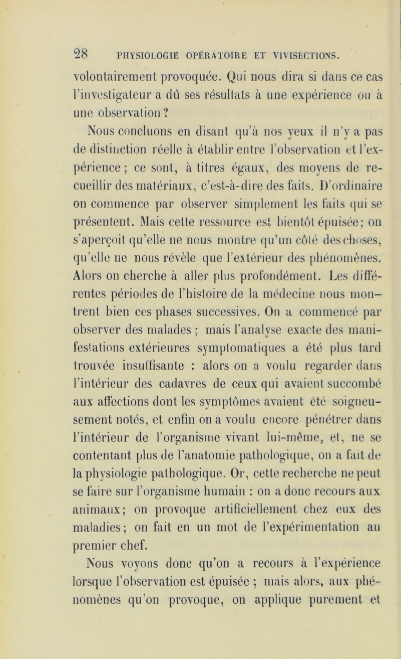 volontairement provoquée. Qui nous dira si dans ce cas l’investigateur a dû ses résultats à une expérience ou à une observation? Nous concluons en disant qu’à nos yeux il n’y a pas de distinction réelle à établir entre l’observation et l’ex- périence ; ce sont, à titres égaux, des moyens de re- cueillir des matériaux, c’est-à-dire des faits. D’ordinaire on commence par observer simplement les faits qui se présentent. Mais cette ressource est bientôt épuisée; on s’aperçoit qu’elle ne nous montre qu’un côté des choses, qu’elle ne nous révèle que l’extérieur des phénomènes. Alors on cherche à aller plus profondément. Les diffé- rentes périodes de l’histoire de la médecine nous mon- trent bien ces phases successives. On a commencé par observer des malades ; mais l’analyse exacte des mani- festations extérieures symptomatiques a été plus tard trouvée insuffisante : alors on a voulu regarder dans l’intérieur des cadavres de ceux qui avaient succombé aux affections dont les symptômes avaient été soigneu- sement notés, et enfin on a voulu encore pénétrer dans l’intérieur de l’organisme vivant lui-même, et, ne se contentant plus de l’anatomie pathologique, on a fait de la physiologie pathologique. Or, cette recherche ne peut se faire sur l’organisme humain : on a donc recours aux animaux; on provoque artificiellement chez eux des maladies; on fait en un mot de l’expérimentation au premier chef. Nous voyons donc qu’on a recours à l’expérience lorsque l’observation est épuisée ; mais alors, aux phé- nomènes qu’on provoque, on applique purement et