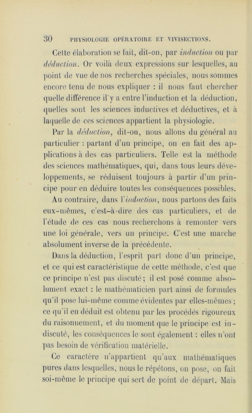 Cette élaboration se fait, dit-on, par induction ou par déduction. Or voilà deux expressions sur lesquelles, au point de vue de nos recherches spéciales, nous sommes encore tenu de nous expliquer : il nous faut chercher quelle différence il y a entre l’induction et la déduction, quelles sont les sciences inductives et déductives, et à laquelle de ces sciences appartient la physiologie. Par la déduction, dit-on, nous allons du général au particulier : partant d’un principe, on en fait des ap- plications à des cas particuliers. Telle est la méthode des sciences mathématiques, qui, dans tous leurs déve- loppements, se réduisent toujours à partir d’un prin- cipe pour en déduire toutes les conséquences possibles. Au contraire, dans l'induction, nous partons des faits eux-mêmes, c’est-à-dire des cas particuliers, et de l’étude de ces cas nous recherchons à remonter vers une loi générale, vers un principe. (Test une marche absolument inverse de la précédente. Dans la déduction, l’esprit part donc d’un principe, et ce qui est caractéristique de cette méthode, c’est que ce principe n’est pas discuté; il est posé comme abso- lument exact : le mathématicien part ainsi de formules qu’il pose lui-même comme évidentes par elles-mêmes ; ce qu’il en déduit est obtenu par les procédés rigoureux du raisonnement, et du moment que le principe est in- discuté, les conséquences le sont également : elles n’ont pas besoin de vérification matérielle. Ce caractère n’appartient qu’aux mathématiques pures dans lesquelles, nous le répétons, on pose, on fait soi-même le principe qui sert de point de départ. Mais