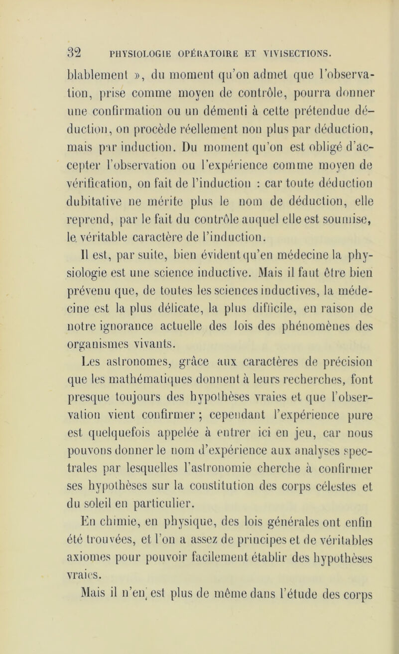 blablement », du moment qu’on admet que l’observa- tion, prise comme moyen de contrôle, pourra donner une confirmation ou un démenti à cette prétendue dé- duction, on procède réellement non plus par déduction, mais par induction. Du moment qu’on est obligé d’ac- cepter l’observation ou l’expérience comme moyen de vérification, on fait de l’induction : car toute déduction dubitative 11e mérite plus le nom de déduction, elle reprend, par le fait du contrôle auquel elle est soumise, le. véritable caractère de l’induction. Il est, par suite, bien évident qu’en médecine la phy- siologie est une science inductive. Mais il faut être bien prévenu que, de toutes les sciences inductives, la méde- cine est la plus délicate, la plus difficile, en raison de notre ignorance actuelle des lois des phénomènes des organismes vivants. c* Les astronomes, grâce aux caractères de précision que les mathématiques donnent à leurs recherches, font presque toujours des hypothèses vraies et que l’obser- vation vient confirmer ; cependant l’expérience pure est quelquefois appelée à entrer ici en jeu, car nous pouvons donner le nom d’expérience aux analyses spec- trales par lesquelles l’astronomie cherche à confirmer ses hypothèses sur la constitution des corps célestes et du soleil en particulier. E11 chimie, en physique, des lois générales ont enfin été trouvées, et fou a assez de principes et de véritables axiomes pour pouvoir facilement établir des hypothèses vraies. Mais il n’en' est plus de même dans l’étude des corps