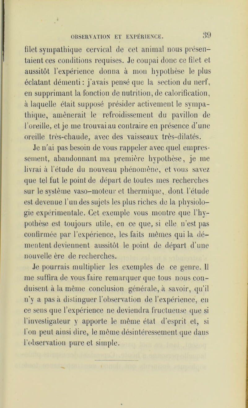 filet sympathique cervical de cet animal nous présen- taient ces conditions requises. Je coupai donc ce filet et aussitôt l’expérience donna à mon hypothèse le plus éclatant démenti: j’avais pensé que la section du nerf, en supprimant la fonction de nutrition, de calorification, à laquelle était supposé présider activement le sympa- thique, amènerait le refroidissement du pavillon de l’oreille, et je me trouvai au contraire en présence d’une oreille très-chaude, avec des vaisseaux très-dilatés. Je n'ai pas besoin de vous rappeler avec quel empres- sement, abandonnant ma première hypothèse, je me livrai à l’étude du nouveau phénomène, et vous savez que tel fut le point de départ de toutes mes recherches sur le système vaso-moteur et thermique, dont l’étude est devenue l’un des sujets les plus riches de la physiolo- gie expérimentale. Cet exemple vous montre que l’hy- pothèse est toujours utile, en ce que, si elle n’est pas confirmée par l’expérience, les faits mêmes qui la dé- mentent deviennent aussitôt le point de départ d’une nouvelle ère de recherches. Je pourrais multiplier les exemples de ce genre. Il me suffira de vous faire remarquer que tous nous con- duisent à la même conclusion générale, à savoir, qu’il n’y a pas à distinguer l’observation de l’expérience, en ce sens que l’expérience ne deviendra fructueuse que si l’investigateur y apporte le même état d’esprit et, si l'on peut ainsi dire, le même désintéressement que dans l'observation pure et simple.