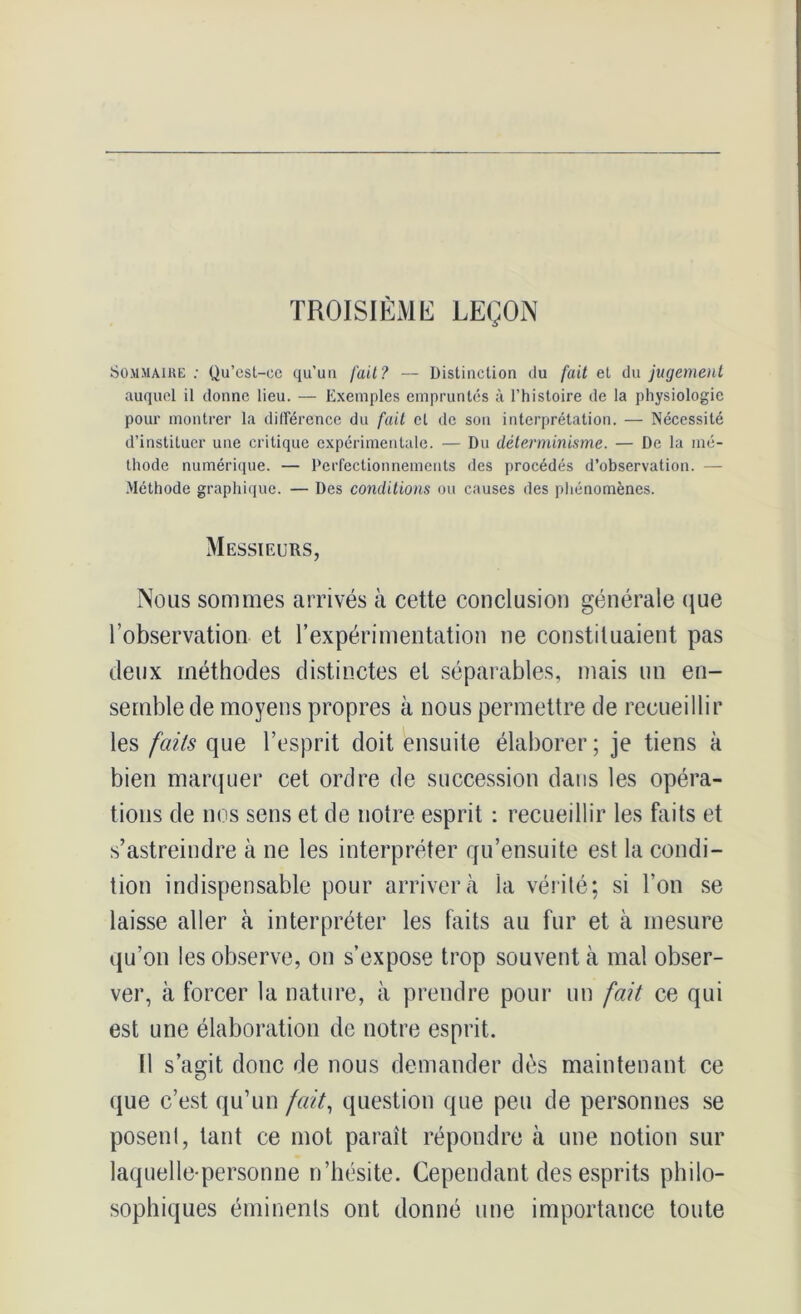 TROISIÈME LEÇON Sommaire: Qu’est-ee qu’un fait? — Distinction du fait et du jugement auquel il donne lieu. — Exemples empruntés à l’histoire de la physiologie pour montrer la différence du fait et de son interprétation. — Nécessité d’instituer une critique expérimentale. — Du déterminisme. — De la mé- thode numérique. — Perfectionnements des procédés d’observation. — Méthode graphique. — Des conditions ou causes des phénomènes. Messieurs, Nous sommes arrivés à cette conclusion générale que l’observation et l’expérimentation ne constituaient pas deux méthodes distinctes et séparables, mais un en- semble de moyens propres à nous permettre de recueillir les faits que l’esprit doit ensuite élaborer ; je tiens à bien marquer cet ordre de succession dans les opéra- tions de nos sens et de notre esprit : recueillir les faits et s’astreindre à ne les interpréter qu’ensuite est la condi- tion indispensable pour arrivera la vérité: si l’on se laisse aller à interpréter les faits au fur et à mesure qu’on les observe, on s’expose trop souvent à mal obser- ver, à forcer la nature, à prendre pour un fait ce qui est une élaboration de notre esprit. Il s’agit donc de nous demander dès maintenant ce que c’est qu’un fait, question que peu de personnes se posent, tant ce mot paraît répondre à une notion sur laquelle-personne n’hésite. Cependant des esprits philo- sophiques éminents ont donné une importance toute