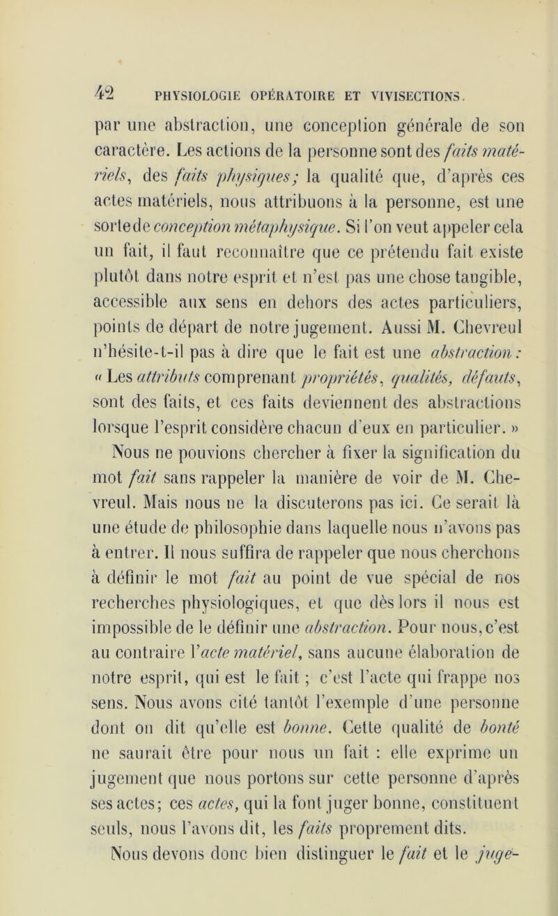 par une abstraction, une conception générale de son caractère. Les actions de la personne sont des faits maté- riels, des faits physiques; la qualité que, d’après ces actes matériels, nous attribuons à la personne, est une sorted^.conception métaphysique. Si l’on veut appeler cela un fait, il faut reconnaître que ce prétendu fait existe plutôt dans notre esprit et n’est pas une chose tangible, accessible aux sens en dehors des actes particuliers, points de départ de notre jugement. Aussi M. Chevreul n’hésite-t-il pas à dire que le fait est une abstraction : « Les attributs comprenant propriétés, qualités, défauts, sont des faits, et ces faits deviennent des abstractions lorsque l’esprit considère chacun d’eux en particulier. » Nous ne pouvions chercher à fixer la signification du mot fait sans rappeler la manière de voir de M. Che- vreul. Mais nous ne la discuterons pas ici. Ce serait là une étude de philosophie dans laquelle nous n’avons pas à entrer. Il nous suffira de rappeler que nous cherchons à définir le mot fait au point de vue spécial de nos recherches physiologiques, et que dès lors il nous est impossible de le définir une abstraction. Pour nous, c’est au contraire Y acte matériel, sans aucune élaboration de notre esprit, qui est le fait ; c’est l’acte qui frappe nos sens. Nous avons cité tantôt l’exemple d’une personne dont on dit qu’elle est bonne. Cette qualité de bonté ne saurait être pour nous un fait : elle exprime un jugement que nous portons sur cette personne d'après ses actes; ces actes, qui la font juger bonne, constituent seuls, nous l’avons dit, les faits proprement dits. Nous devons donc bien distinguer le fait et le juge-