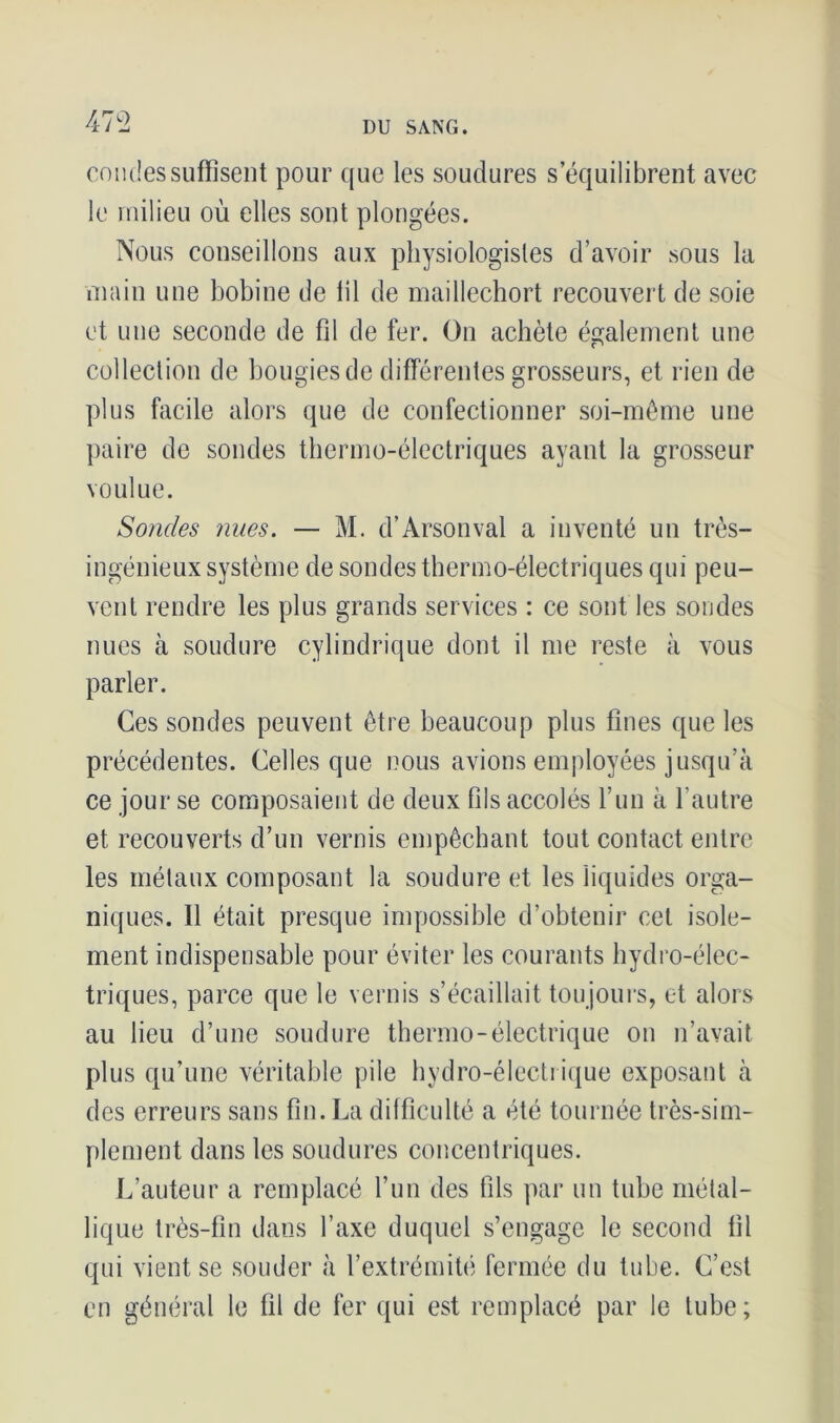 coudes suffisent pour que les soudures s’équilibrent avec le milieu où elles sont plongées. Nous conseillons aux physiologistes d’avoir sous la main une bobine de lil de maillechort recouvert de soie et une seconde de fil de fer. On achète également une collection de bougies de différentes grosseurs, et rien de plus facile alors que de confectionner soi-même une paire de sondes thermo-électriques ayant la grosseur voulue. Sondes nues. — M. d’Arsonval a inventé un très- ingénieux système de sondes thermo-électriques qui peu- vent rendre les plus grands services : ce sont les sondes nues à soudure cylindrique dont il me reste à vous parler. Ces sondes peuvent être beaucoup plus fines que les précédentes. Celles que nous avions employées jusqu’à ce jour se composaient de deux fils accolés l’un à l'autre et recouverts d’un vernis empêchant tout contact entre les métaux composant la soudure et les liquides orga- niques. Il était presque impossible d’obtenir cet isole- ment indispensable pour éviter les courants hydro-élec- triques, parce que le vernis s’écaillait toujours, et alors au lieu d’une soudure thermo-électrique on n’avait plus qu’une véritable pile hydro-électrique exposant à des erreurs sans fin. La difficulté a été tournée très-sim- plement dans les soudures concentriques. L’auteur a remplacé l’un des fils par un tube métal- lique très-fin dans l’axe duquel s’engage le second fil qui vient se souder à l’extrémité fermée du tube. C’est en général le fil de fer qui est remplacé par le tube;