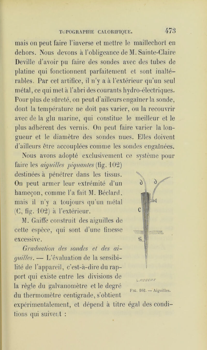 478 mais on peut faire l’inverse et mettre le maillechort en dehors. Nous devons à l’obligeance de M. Sainte-Claire Deville d’avoir pu faire des sondes avec des tubes de platine qui fonctionnent parfaitement et sont inalté- rables, Par cet artifice, il n’y a à l’extérieur qu’un seul métal, ce qui met à l’abri des courants hydro-électriques. Pour plus de sûreté, on peut d’ailleurs engaîner la sonde, dont la température ne doit pas varier, ou la recouvrir avec de la glu marine, qui constitue le meilleur et le plus adhérent des vernis. On peut faire varier la lon- gueur et le diamètre des sondes nues. Elles doivent d’ailleurs être accouplées comme les sondes engainées. Nous avons adopté exclusivement ce système pour faire les aiguilles piquantes {[ig. 102) destinées à pénétrer dans les tissus. On peut armer leur extrémité d’un hameçon, comme l’a fait M. Béclard. mais il n’y a toujours qu’un métal (C, fig. 102) à l’extérieur. M. Gaiffe construit des aiguilles de cette espèce, qui sont d’une finesse excessive. Graduation des sondes et des ai- guilles. — L’évaluation de la sensibi- lité de l’appareil, c’est-à-dire du rap- port qui existe entre les divisions de la règle du galvanomètre et le degré ° } c Fig. 102. — Aiguilles. du thermomètre centigrade, s’obtient expérimentalement, et dépend à titre égal des condi- tions qui suivent : \..Rcse/?~