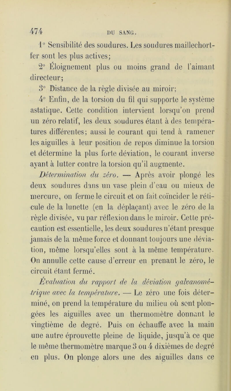 1° Sensibilité des soudures. Les soudures maillechort- fer sont les plus actives; r 2° Eloignement plus ou moins grand de l’aimant directeur; 3° Distance de la règle divisée au miroir; 4° Enfin, de la torsion du fil qui supporte le système astatique. Celte condition intervient lorsqu’on prend un zéro relatif, les deux soudures étant à des tempéra- tures différentes; aussi le courant qui tend à ramener les aiguilles à leur position de repos diminue la torsion et détermine la plus forte déviation, le courant inverse ayant à lutter contre la torsion qu’il augmente. Détermination du zéro. — Après avoir plongé les deux soudures dans un vase plein d’eau ou mieux de mercure, on ferme le circuit et on fait coïncider le réti- cule de la lunette (en la déplaçant) avec le zéro de la règle divisée, vu par réflexion dans le miroir. Cette pré- caution est essentielle, les deux soudures n’étant presque jamais de la même force et donnant toujours une dévia- tion, même lorsqu’elles sont à la même température. On annulle cette cause d’erreur en prenant le zéro, le circuit étant fermé. r Evaluation du rapport de la déviation galvanomé- trique avec la température. — Le zéro une fois déter- miné, on prend la température du milieu où sont plon- gées les aiguilles avec un thermomètre donnant le vingtième de degré. Puis on échauffe avec la main une autre éprouvette pleine de liquide, jusqu’à ce que le même thermomètre marque 3 ou 4 dixièmes de degré en plus. On plonge alors une des aiguilles dans ce