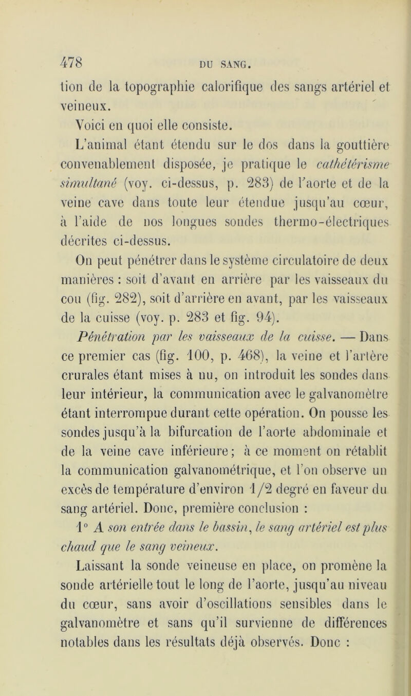 lion de la topographie calorifique des sangs artériel et veineux. Voici en quoi elle consiste. L’animal étant étendu sur le dos dans la gouttière convenablement disposée, je pratique le cathétérisme simultané (voy. ci-dessus, p. 283) de Y aorte et de la veine cave dans toute leur étendue jusqu'au cœur, à l’aide de nos longues sondes thermo-électriques décrites ci-dessus. On peut pénétrer dans le système circulatoire de deux manières : soit d’avant en arrière par les vaisseaux du cou (fig. 282), soit d’arrière en avant, par les vaisseaux de la cuisse (voy. p. 283 et fig. 94). Pénétration par les vaisseaux de la cuisse. — Dans ce premier cas (fig. 100, p. 468), la veine et l’artère crurales étant mises à nu, on introduit les sondes dans leur intérieur, la communication avec le galvanomètre étant interrompue durant cette opération. On pousse les sondes jusqu’à la bifurcation de l’aorte abdominale et de la veine cave inférieure ; à ce moment on rétablit la communication galvanométrique, et l'on observe un excès de température d’environ 1/2 degré en faveur du sang artériel. Donc, première conclusion : 1° A son entrée dans le bassin, le sang artériel est plus chaud que le sang veineux. Laissant la sonde veineuse en place, on promène la sonde artérielle tout le long de l’aorte, jusqu’au niveau du cœur, sans avoir d’oscillations sensibles dans le galvanomètre et sans qu’il survienne de différences notables dans les résultats déjà observés. Donc :