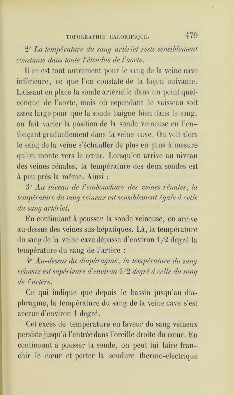 2° La température du sang artériel reste sensiblement constante dans toute ïétendue de l'aorte. Il en est tout autrement pour le sang de la veine cave inférieure, ce que l’on constate de la façon suivante. Laissant en place la sonde artérielle dans un point quel- conque de l’aorte, mais où cependant le vaisseau soit assez large pour que la sonde baigne bien dans le sang, on fait varier la position de la sonde veineuse en ren- fonçant graduellement dans la veine cave. On voit alors le sang de la veine s’échauffer de plus en plus à mesure qu’on monte vers le cœur. Lorsqu’on arrive au niveau des veines rénales, la température des deux sondes est à peu près la môme. Ainsi : 3° Au niveau de Vembouchure des veines rénales, la température du sang veineux est sensiblement égale à celle du sang artériel. En continuant à pousser la sonde veineuse, on arrive au-dessus des veines sus-hépatiques. Là, la température du sang de la veine cave dépasse d’environ 1/2 degré la température du sang de l’artère : 4U Au-dessus du diaphragme, la température du sang veineux est supérieure d'environ 1/2 degré à celle du sang de ï artère. Ce qui indique que depuis le bassin jusqu’au dia- phragme, la température du sang de la veine cave s’est accrue d’environ 1 degré. Cet excès de température en faveur du sang veineux persiste jusqu’à l’entrée dans l’oreille droite du cœur. En continuant à pousser la sonde, on peut lui faire fran- chir le cœur et porter la soudure thermo-électrique