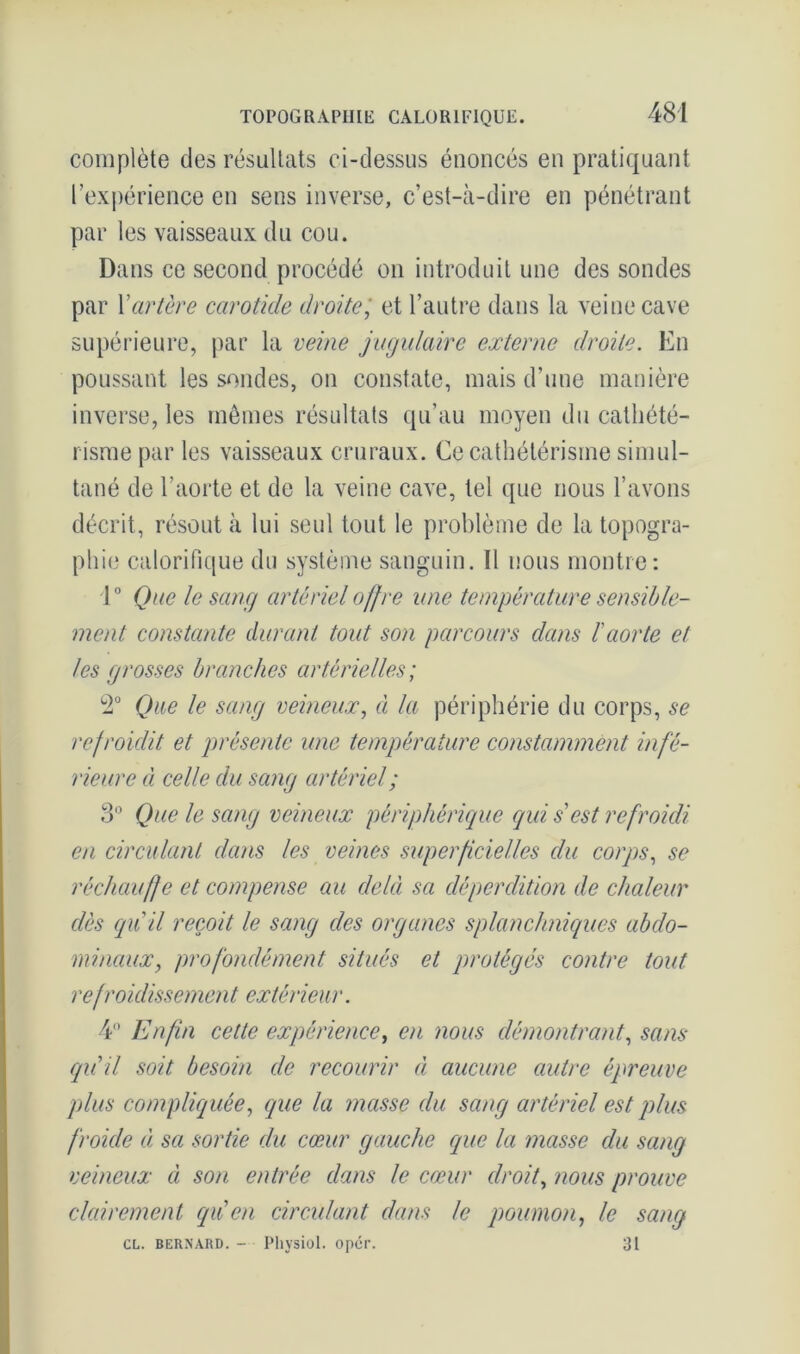 complète des résultats ci-dessus énoncés en pratiquant l’expérience en sens inverse, c’est-à-dire en pénétrant par les vaisseaux du cou. Dans ce second procédé on introduit une des sondes par Y artère carotide droite; et l’autre dans la veine cave supérieure, par la veine jugulaire externe droite. En poussant les sondes, on constate, mais d’une manière inverse, les mêmes résultats qu’au moyen du cathété- risme par les vaisseaux cruraux. Ce cathétérisme simul- tané de l’aorte et de la veine cave, tel que nous l’avons décrit, résout à lui seul tout le problème de la topogra- phie calorifique du système sanguin. Il nous montre: 1° Que le sang artériel offre une température sensible- ment constante durant tout son parcours dans l'aorte et les grosses branches artérielles; L2° Que le sang veineux, à la périphérie du corps, se refroidit et présente une température constamment infé- rieure d celle du sang artériel ; 3° Que le sang veineux périphérique qui sest refroidi en circulant dans les veines superficielles clu corps, se réchauffe et compense au delà sa déperdition de chaleur dès qu'il reçoit le sang des organes splanchniques abdo- minaux, profondément situés et protégés contre tout refroidissement extérieur. 4° Enfin cette expérience, en nous démontrant, sans qu'il soit besoin de recourir à aucune autre épreuve plus compliquée, que la masse du sang artériel est plus froide à sa sortie du cœur gauche que la masse du sang veineux à son entrée dans le cœur droit, nous prouve clairement qu'en circulant dans le poumon, le sang CL. bernard. - Physiol. opcr. 31