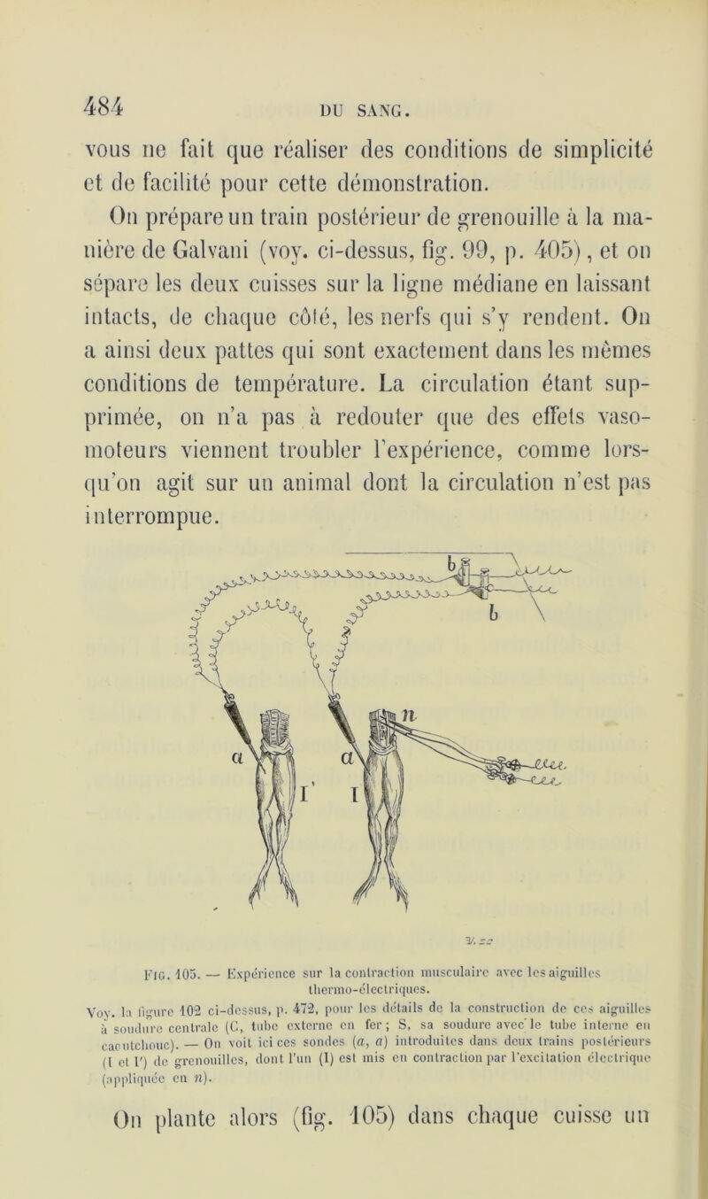 vous ne fait que réaliser des conditions de simplicité et de facilité pour cette démonstration. On prépare un train postérieur de grenouille à la ma- nière de Galvani (voy. ci-dessus, fig. 99, p. 405), et on sépare les deux cuisses sur la ligne médiane en laissant intacts, de chaque côlé, les nerfs qui s’y rendent. On a ainsi deux pattes qui sont exactement dans les mêmes conditions de température. La circulation étant sup- primée, on n’a pas à redouter que des effets vaso- moteurs viennent troubler l’expérience, comme lors- qu’on agit sur un animal dont la circulation n’est pas interrompue. Fig. 105.— Expérience sur la contraction musculaire avec les aiguilles thermo-électriques. Voy. la Ihmrc 102 ci-dessus, p. 472, pour les détails de la construction de ces aiguilles îi soudure centrale (C, tube externe en fer; S, sa soudure avec'le tube interne en caoutchouc). On voit ici ces sondes (a, a) introduites dans deux trains postérieurs ([ et F) de grenouilles, dont l’un (1) est mis en contraction par l’excitation électrique (appliquée en n). On plante alors (fig. 105) dans chaque cuisse un