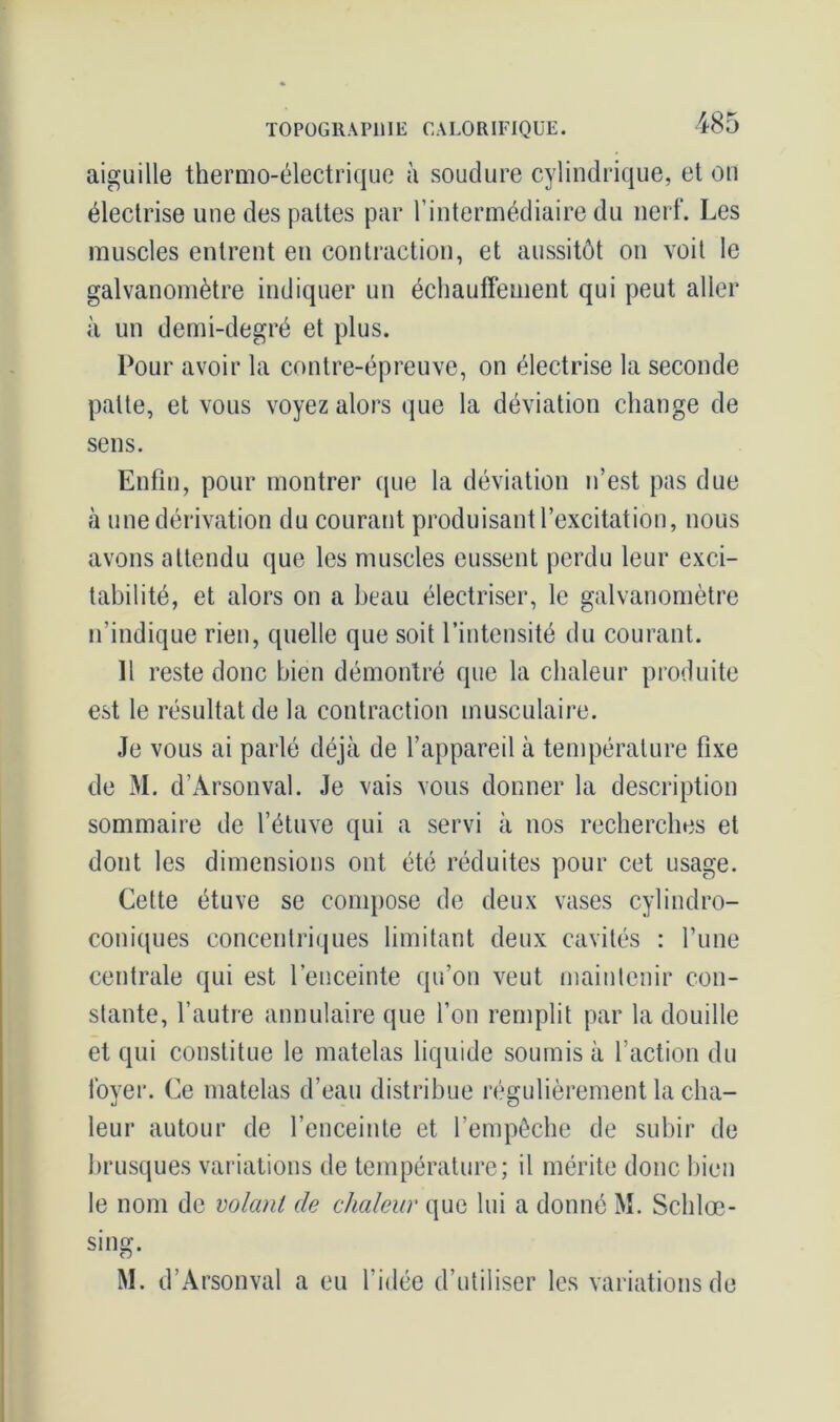 aiguille thermo-électrique à soudure cylindrique, et on électrise une des pattes par l’intermédiaire du nerf. Les muscles entrent en contraction, et aussitôt on voit le galvanomètre indiquer un échauffement qui peut aller à un demi-degré et plus. Pour avoir la contre-épreuve, on électrise la seconde patte, et vous voyez alors que la déviation change de sens. Enfin, pour montrer que la déviation n’est pas due à une dérivation du courant produisant l’excitation, nous avons attendu que les muscles eussent perdu leur exci- tabilité, et alors on a beau électriser, le galvanomètre n’indique rien, quelle que soit l’intensité du courant. 11 reste donc bien démontré que la chaleur produite est le résultat de la contraction musculaire. Je vous ai parlé déjà de l’appareil à température fixe de M. d’Àrsonval. Je vais vous donner la description sommaire de l’étuve qui a servi à nos recherches et dont les dimensions ont été réduites pour cet usage. Cette étuve se compose de deux vases cylindro- coniques concentriques limitant deux cavités : l’une centrale qui est l’enceinte qu’on veut maintenir con- stante, l’autre annulaire que l’on remplit par la douille et qui constitue le matelas liquide soumis à l’action du foyer. Ce matelas d’eau distribue régulièrement la cha- leur autour de l’enceinte et l’empêche de subir de brusques variations de température; il mérite donc bien le nom de volant de chaleur que lui a donné M. Sclilœ- sing. M. d’Arsonval a eu l’idée d’utiliser les variations de