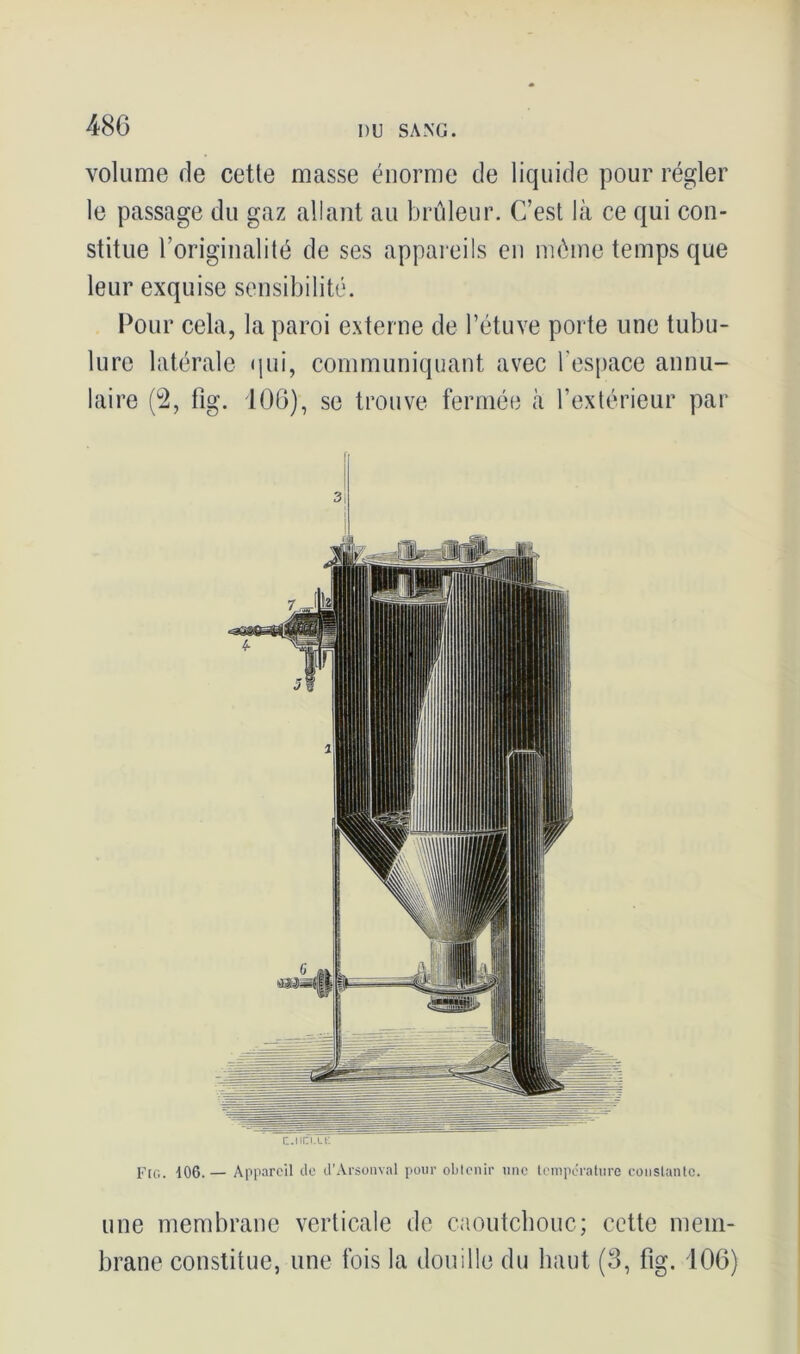 volume de cette masse énorme de liquide pour régler le passage du gaz allant au brûleur. C’est là ce qui con- stitue l’originalité de ses appareils en môme temps que leur exquise sensibilité. Pour cela, la paroi externe de l’étuve porte une tubu- lure latérale qui, communiquant avec l’espace annu- laire (2, fig. 106), se trouve fermée à l’extérieur par c.nn.Lt: Fig. 106. — Appareil cle d’Arsonval pour obtenir une température constante. une membrane verticale de caoutchouc; cette mem- brane constitue, une fois la douille du haut (3, fig. 106)